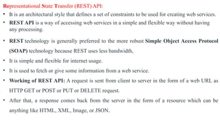 Representational State Transfer (REST) API:
• It is an architectural style that defines a set of constraints to be used for creating web services.
• REST API is a way of accessing web services in a simple and flexible way without having
any processing.
• REST technology is generally preferred to the more robust Simple Object Access Protocol
(SOAP) technology because REST uses less bandwidth,
• It is simple and flexible for internet usage.
• It is used to fetch or give some information from a web service.
• Working of REST API: A request is sent from client to server in the form of a web URL as
HTTP GET or POST or PUT or DELETE request.
• After that, a response comes back from the server in the form of a resource which can be
anything like HTML, XML, Image, or JSON.
 