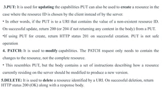 3.PUT: It is used for updating the capabilities PUT can also be used to create a resource in the
case where the resource ID is chosen by the client instead of by the server.
• In other words, if the PUT is to a URI that contains the value of a non-existent resource ID.
On successful update, return 200 (or 204 if not returning any content in the body) from a PUT.
•If using PUT for create, return HTTP status 201 on successful creation. PUT is not safe
operation
4. PATCH: It is used to modify capabilities. The PATCH request only needs to contain the
changes to the resource, not the complete resource.
• This resembles PUT, but the body contains a set of instructions describing how a resource
currently residing on the server should be modified to produce a new version.
5.DELETE: It is used to delete a resource identified by a URI. On successful deletion, return
HTTP status 200 (OK) along with a response body.
 