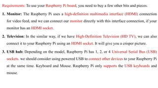 Requirements: To use your Raspberry Pi board, you need to buy a few other bits and pieces.
1. Monitor: The Raspberry Pi uses a high-definition multimedia interface (HDMI) connection
for video feed, and we can connect our monitor directly with this interface connection, if your
monitor has an HDMI socket.
2. Television: In the similar way, if we have High-Definition Television (HD TV), we can also
connect it to your Raspberry Pi using an HDMI socket. It will give you a crisper picture.
3. USB hub: Depending on the model, Raspberry Pi has 1, 2, or 4 Universal Serial Bus (USB)
sockets. we should consider using powered USB to connect other devices to your Raspberry Pi
at the same time. Keyboard and Mouse. Raspberry Pi only supports the USB keyboards and
mouse.
 