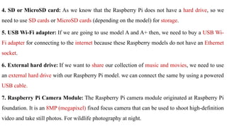 4. SD or MicroSD card: As we know that the Raspberry Pi does not have a hard drive, so we
need to use SD cards or MicroSD cards (depending on the model) for storage.
5. USB Wi-Fi adapter: If we are going to use model A and A+ then, we need to buy a USB Wi-
Fi adapter for connecting to the internet because these Raspberry models do not have an Ethernet
socket.
6. External hard drive: If we want to share our collection of music and movies, we need to use
an external hard drive with our Raspberry Pi model. we can connect the same by using a powered
USB cable.
7. Raspberry Pi Camera Module: The Raspberry Pi camera module originated at Raspberry Pi
foundation. It is an 8MP (megapixel) fixed focus camera that can be used to shoot high-definition
video and take still photos. For wildlife photography at night.
 