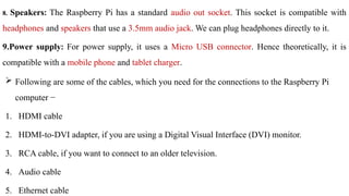 8. Speakers: The Raspberry Pi has a standard audio out socket. This socket is compatible with
headphones and speakers that use a 3.5mm audio jack. We can plug headphones directly to it.
9.Power supply: For power supply, it uses a Micro USB connector. Hence theoretically, it is
compatible with a mobile phone and tablet charger.
 Following are some of the cables, which you need for the connections to the Raspberry Pi
computer −
1. HDMI cable
2. HDMI-to-DVI adapter, if you are using a Digital Visual Interface (DVI) monitor.
3. RCA cable, if you want to connect to an older television.
4. Audio cable
5. Ethernet cable
 