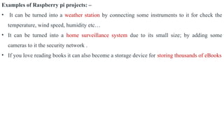 Examples of Raspberry pi projects: –
• It can be turned into a weather station by connecting some instruments to it for check the
temperature, wind speed, humidity etc…
• It can be turned into a home surveillance system due to its small size; by adding some
cameras to it the security network .
• If you love reading books it can also become a storage device for storing thousands of eBooks
 