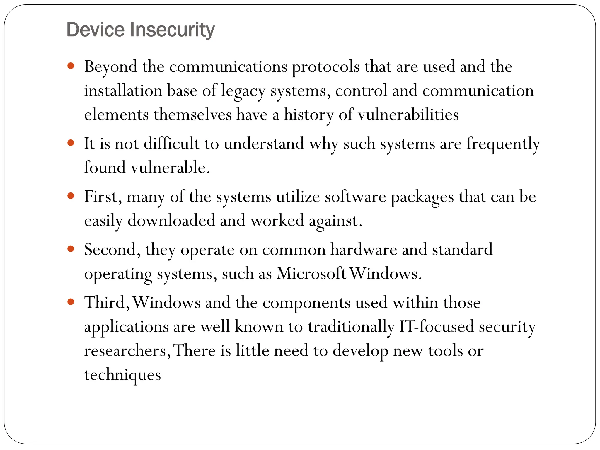 Device Insecurity
 Beyond the communications protocols that are used and the
installation base of legacy systems, control and communication
elements themselves have a history of vulnerabilities
 It is not difficult to understand why such systems are frequently
found vulnerable.
 First, many of the systems utilize software packages that can be
easily downloaded and worked against.
 Second, they operate on common hardware and standard
operating systems, such as MicrosoftWindows.
 Third,Windows and the components used within those
applications are well known to traditionally IT-focused security
researchers,There is little need to develop new tools or
techniques
 