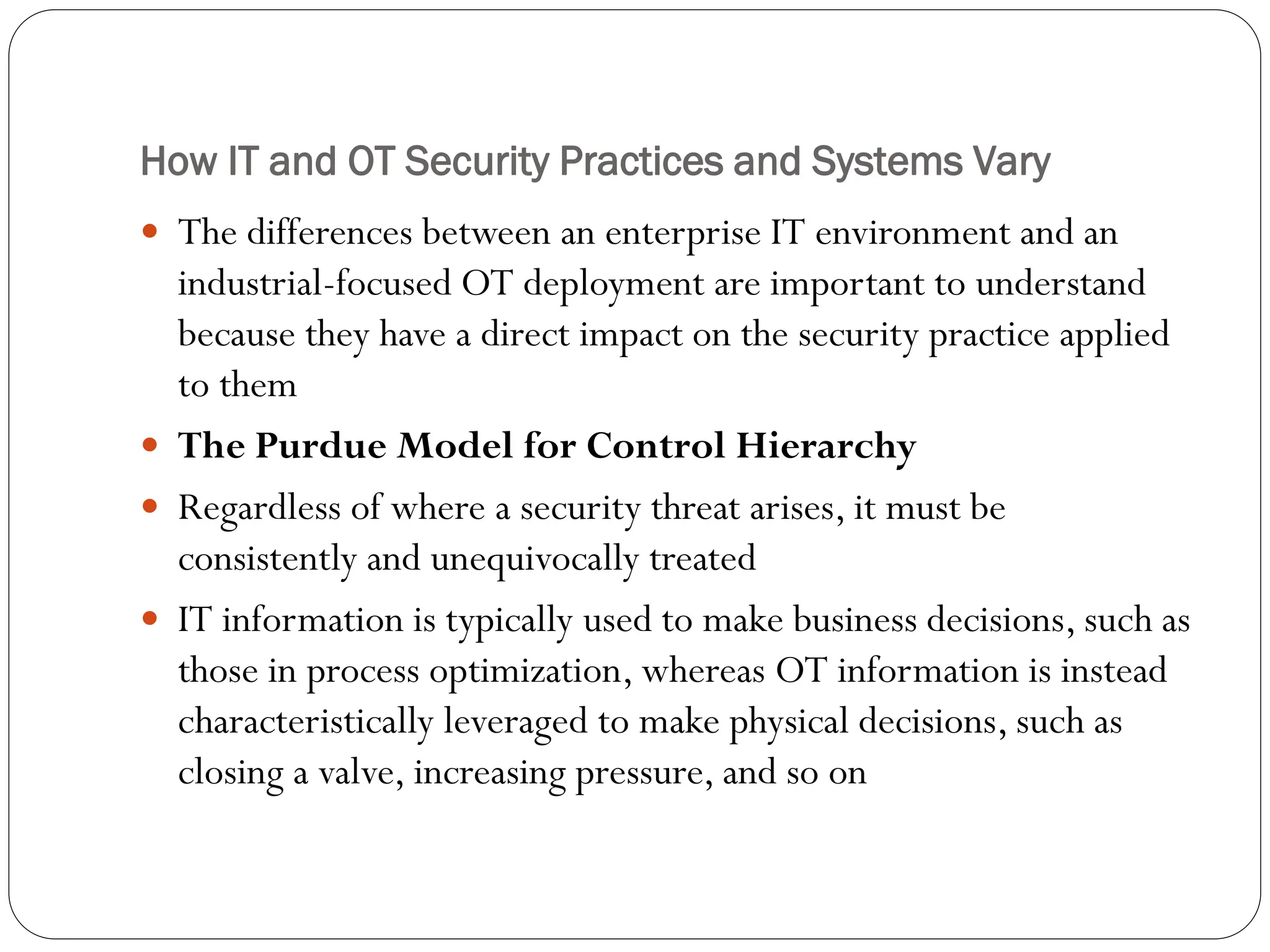 How IT and OT Security Practices and Systems Vary
 The differences between an enterprise IT environment and an
industrial-focused OT deployment are important to understand
because they have a direct impact on the security practice applied
to them
 The Purdue Model for Control Hierarchy
 Regardless of where a security threat arises, it must be
consistently and unequivocally treated
 IT information is typically used to make business decisions, such as
those in process optimization, whereas OT information is instead
characteristically leveraged to make physical decisions, such as
closing a valve, increasing pressure, and so on
 