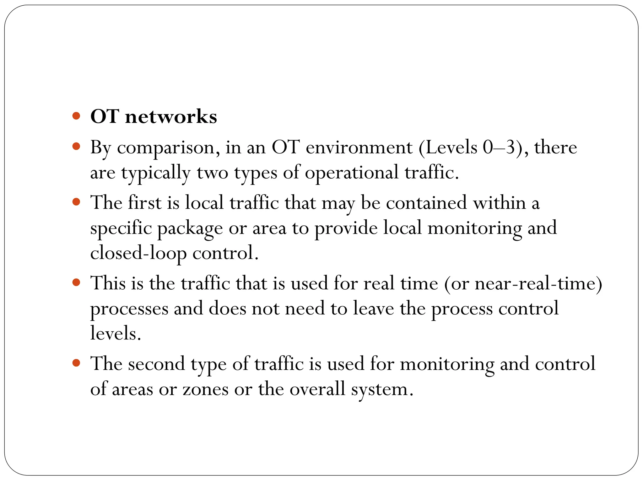  OT networks
 By comparison, in an OT environment (Levels 0–3), there
are typically two types of operational traffic.
 The first is local traffic that may be contained within a
specific package or area to provide local monitoring and
closed-loop control.
 This is the traffic that is used for real time (or near-real-time)
processes and does not need to leave the process control
levels.
 The second type of traffic is used for monitoring and control
of areas or zones or the overall system.
 