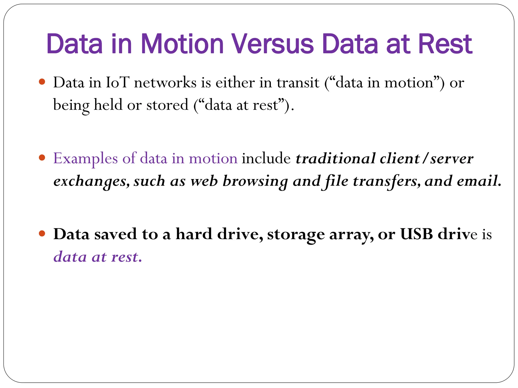 Data in Motion Versus Data at Rest
 Data in IoT networks is either in transit (“data in motion”) or
being held or stored (“data at rest”).
 Examples of data in motion include traditional client/server
exchanges,such as web browsing and file transfers,and email.
 Data saved to a hard drive, storage array, or USB drive is
data at rest.
 