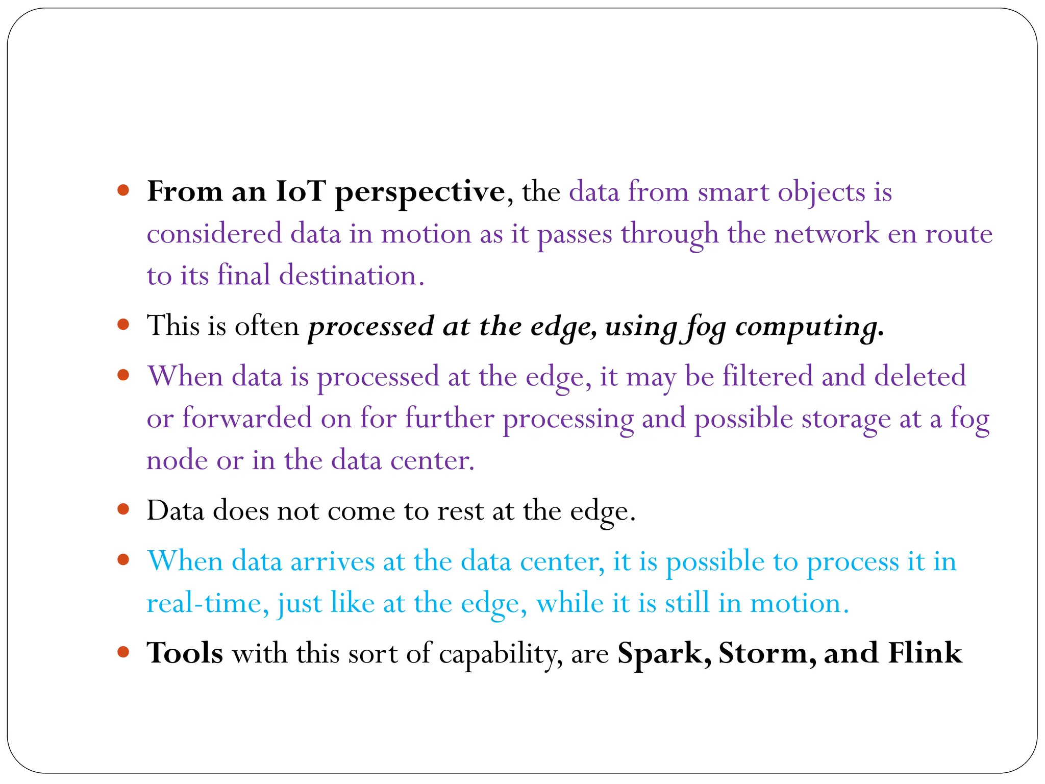  From an IoT perspective, the data from smart objects is
considered data in motion as it passes through the network en route
to its final destination.
 This is often processed at the edge,using fog computing.
 When data is processed at the edge, it may be filtered and deleted
or forwarded on for further processing and possible storage at a fog
node or in the data center.
 Data does not come to rest at the edge.
 When data arrives at the data center, it is possible to process it in
real-time, just like at the edge, while it is still in motion.
 Tools with this sort of capability, are Spark, Storm, and Flink
 