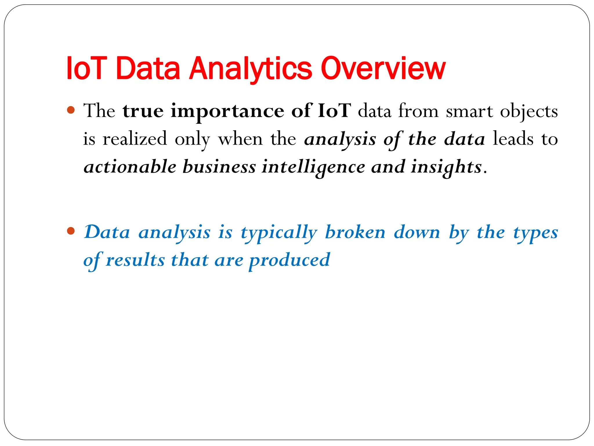 IoT Data Analytics Overview
 The true importance of IoT data from smart objects
is realized only when the analysis of the data leads to
actionable business intelligence and insights.
 Data analysis is typically broken down by the types
of results that are produced
 
