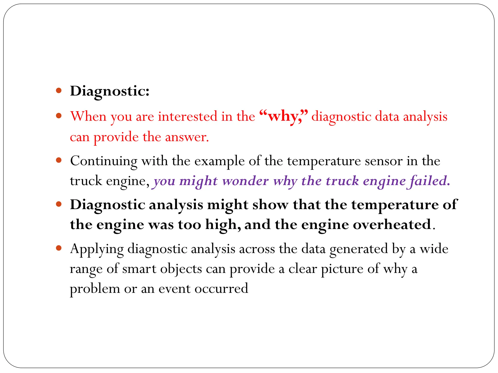  Diagnostic:
 When you are interested in the “why,” diagnostic data analysis
can provide the answer.
 Continuing with the example of the temperature sensor in the
truck engine, you might wonder why the truck engine failed.
 Diagnostic analysis might show that the temperature of
the engine was too high, and the engine overheated.
 Applying diagnostic analysis across the data generated by a wide
range of smart objects can provide a clear picture of why a
problem or an event occurred
 