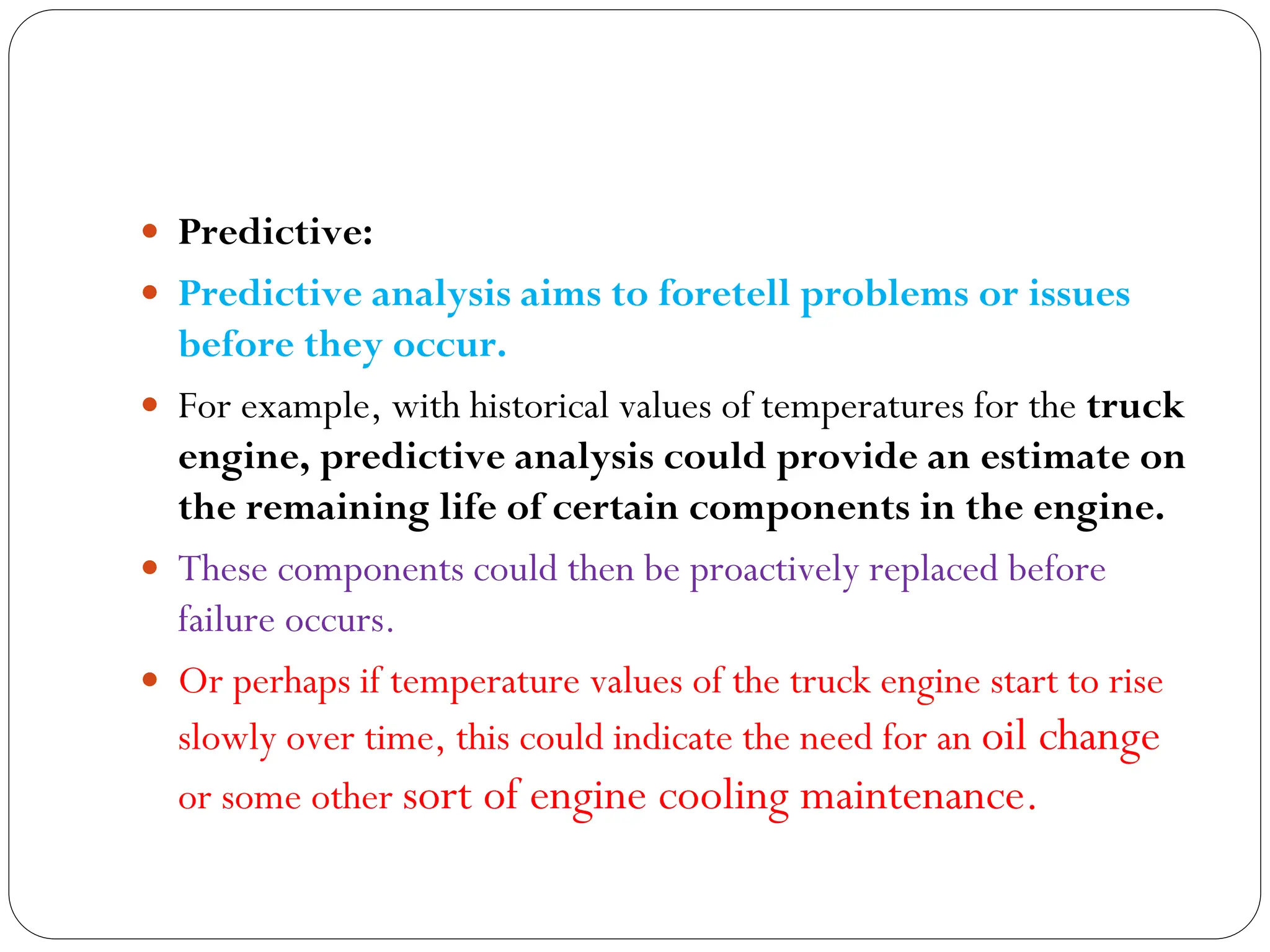  Predictive:
 Predictive analysis aims to foretell problems or issues
before they occur.
 For example, with historical values of temperatures for the truck
engine, predictive analysis could provide an estimate on
the remaining life of certain components in the engine.
 These components could then be proactively replaced before
failure occurs.
 Or perhaps if temperature values of the truck engine start to rise
slowly over time, this could indicate the need for an oil change
or some other sort of engine cooling maintenance.
 