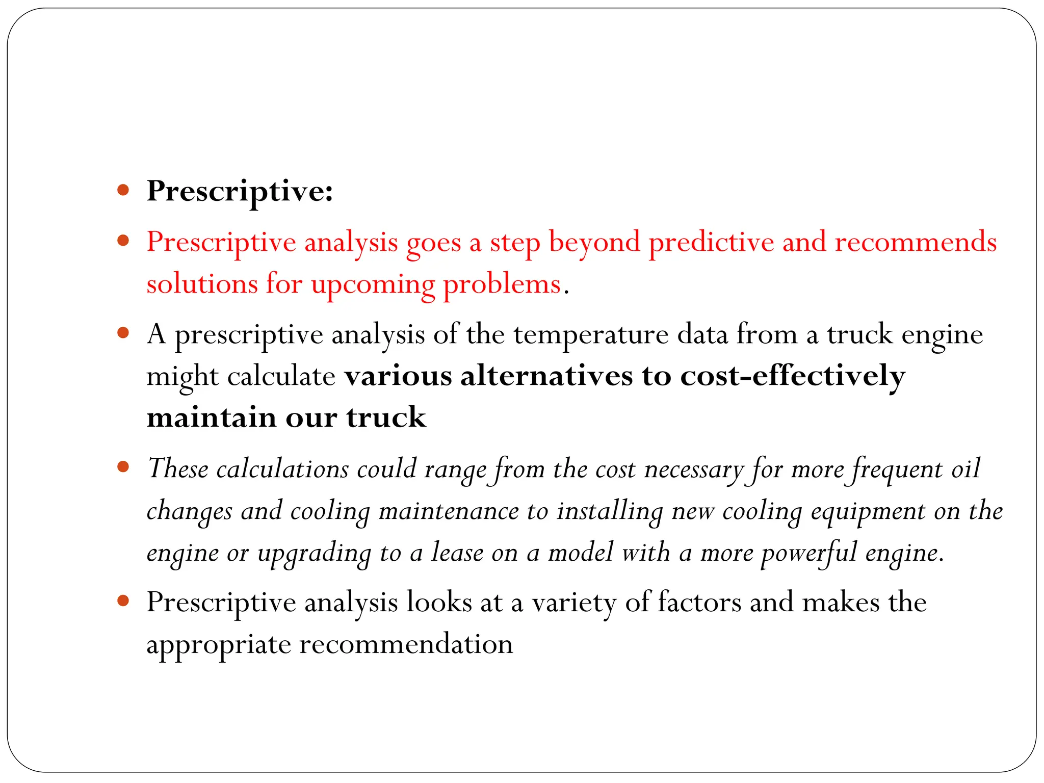  Prescriptive:
 Prescriptive analysis goes a step beyond predictive and recommends
solutions for upcoming problems.
 A prescriptive analysis of the temperature data from a truck engine
might calculate various alternatives to cost-effectively
maintain our truck
 These calculations could range from the cost necessary for more frequent oil
changes and cooling maintenance to installing new cooling equipment on the
engine or upgrading to a lease on a model with a more powerful engine.
 Prescriptive analysis looks at a variety of factors and makes the
appropriate recommendation
 