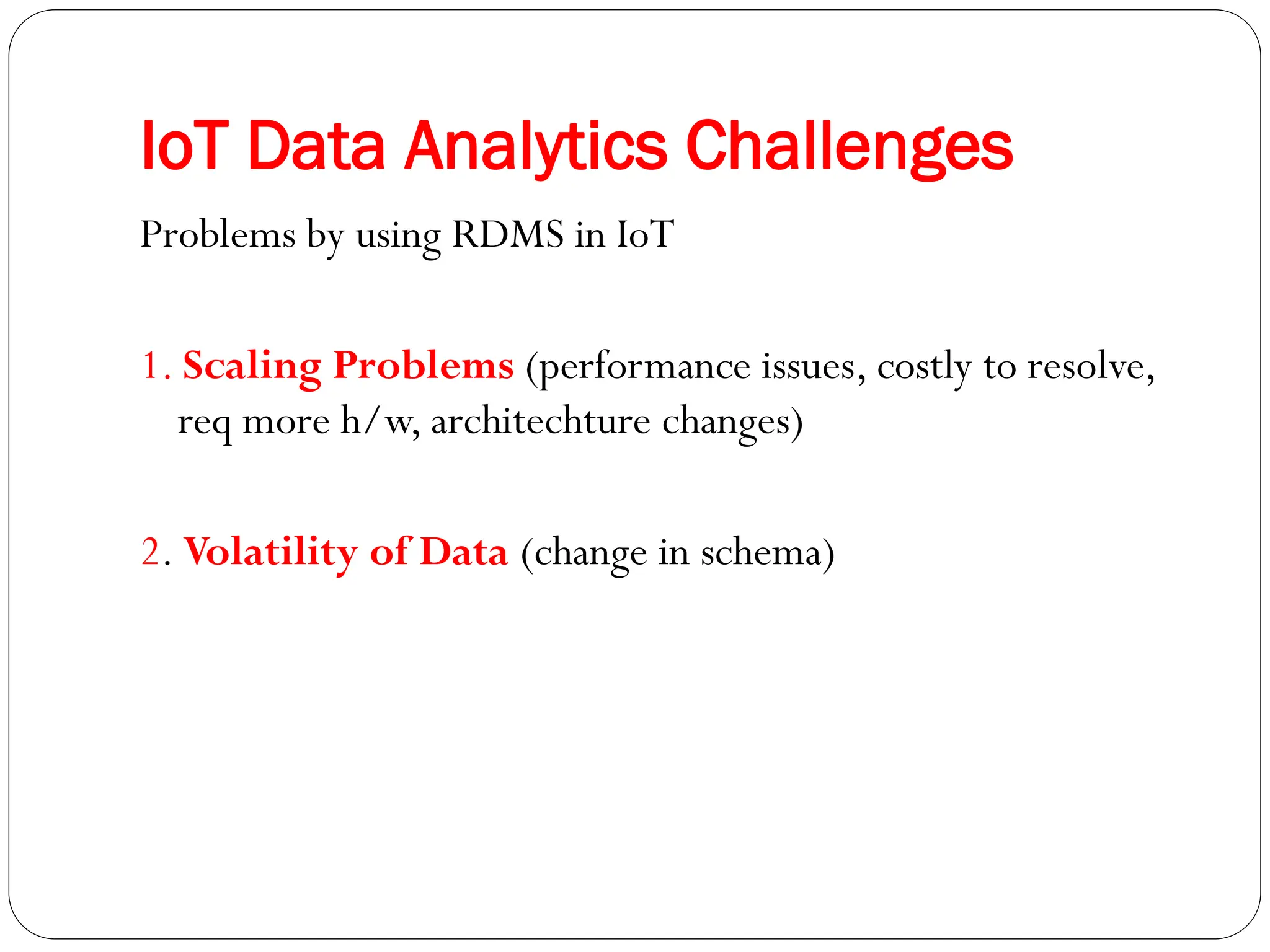 IoT Data Analytics Challenges
Problems by using RDMS in IoT
1. Scaling Problems (performance issues, costly to resolve,
req more h/w, architechture changes)
2. Volatility of Data (change in schema)
 
