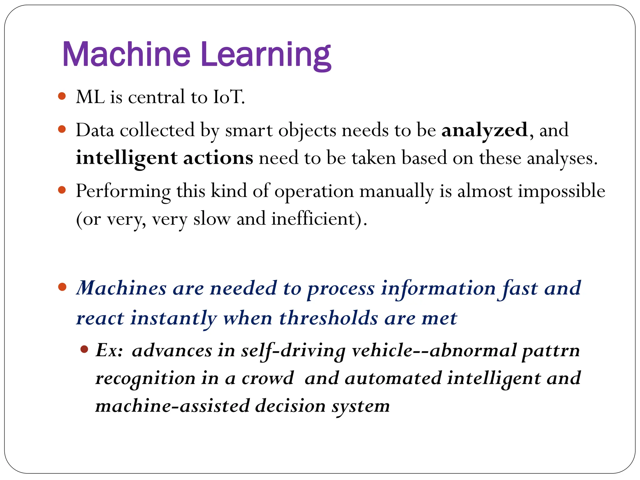Machine Learning
 ML is central to IoT.
 Data collected by smart objects needs to be analyzed, and
intelligent actions need to be taken based on these analyses.
 Performing this kind of operation manually is almost impossible
(or very, very slow and inefficient).
 Machines are needed to process information fast and
react instantly when thresholds are met
 Ex: advances in self-driving vehicle--abnormal pattrn
recognition in a crowd and automated intelligent and
machine-assisted decision system
 