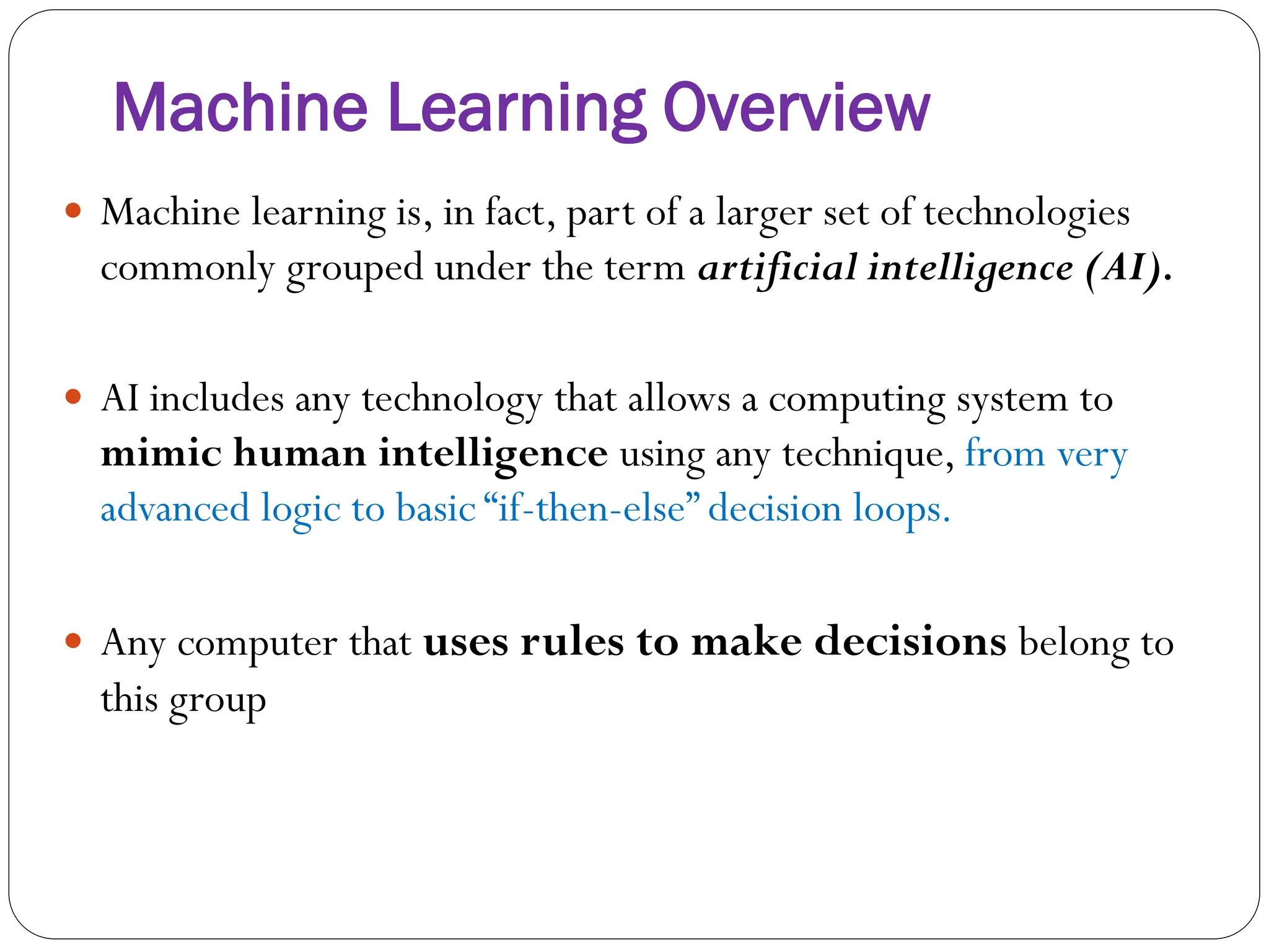 Machine Learning Overview
 Machine learning is, in fact, part of a larger set of technologies
commonly grouped under the term artificial intelligence (AI).
 AI includes any technology that allows a computing system to
mimic human intelligence using any technique, from very
advanced logic to basic “if-then-else” decision loops.
 Any computer that uses rules to make decisions belong to
this group
 