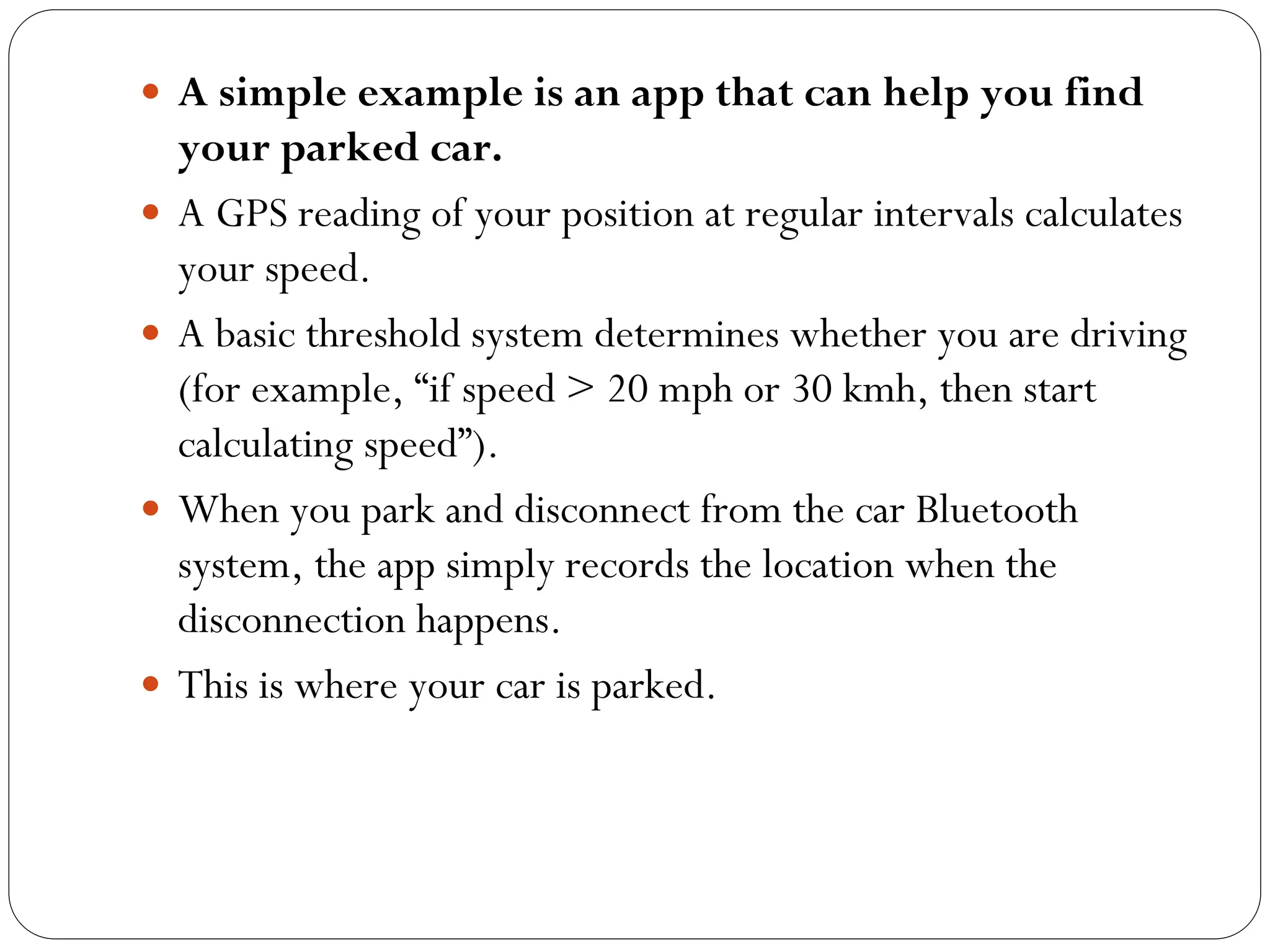  A simple example is an app that can help you find
your parked car.
 A GPS reading of your position at regular intervals calculates
your speed.
 A basic threshold system determines whether you are driving
(for example, “if speed > 20 mph or 30 kmh, then start
calculating speed”).
 When you park and disconnect from the car Bluetooth
system, the app simply records the location when the
disconnection happens.
 This is where your car is parked.
 
