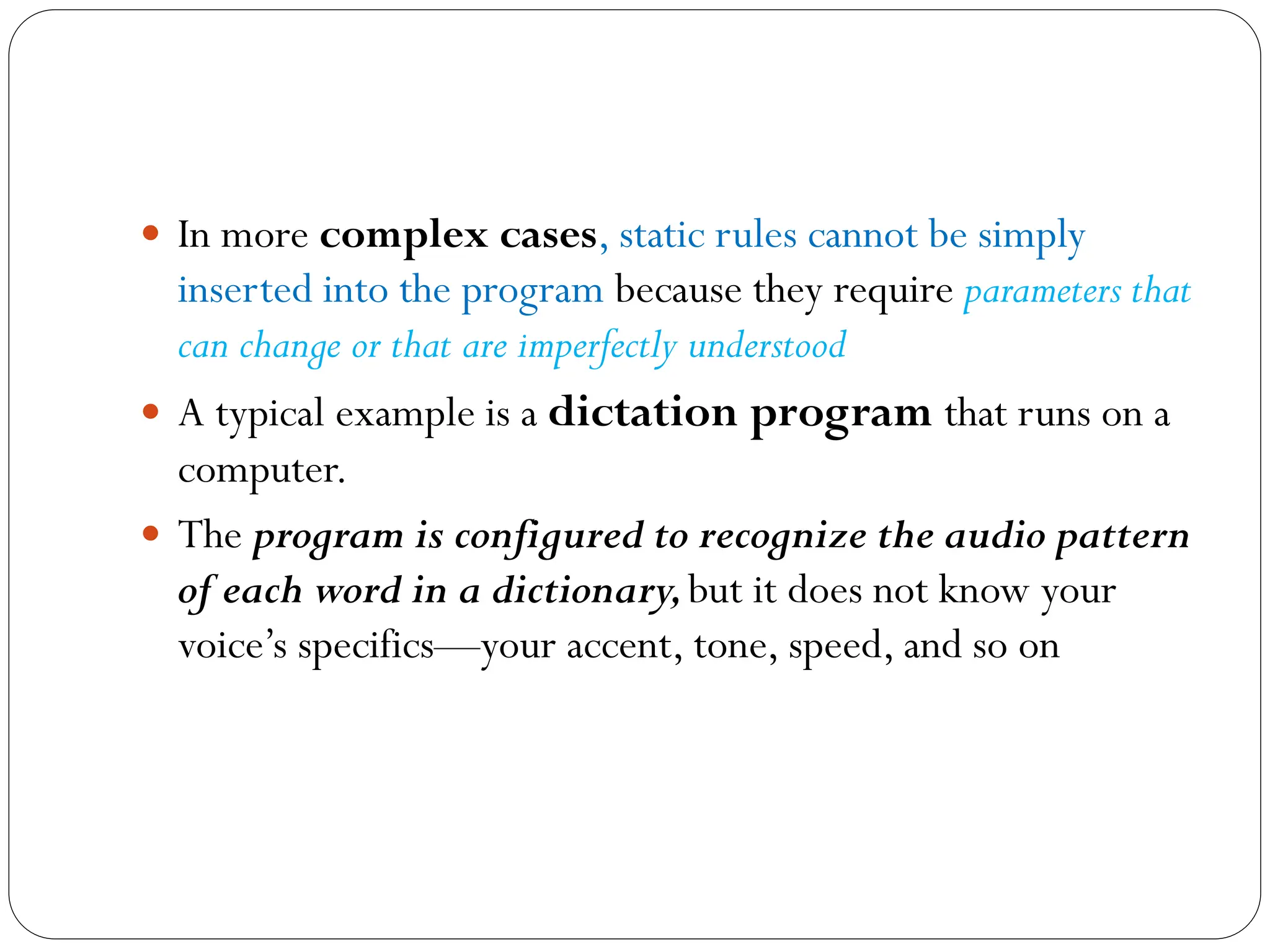  In more complex cases, static rules cannot be simply
inserted into the program because they require parameters that
can change or that are imperfectly understood
 A typical example is a dictation program that runs on a
computer.
 The program is configured to recognize the audio pattern
of each word in a dictionary,but it does not know your
voice’s specifics—your accent, tone, speed, and so on
 