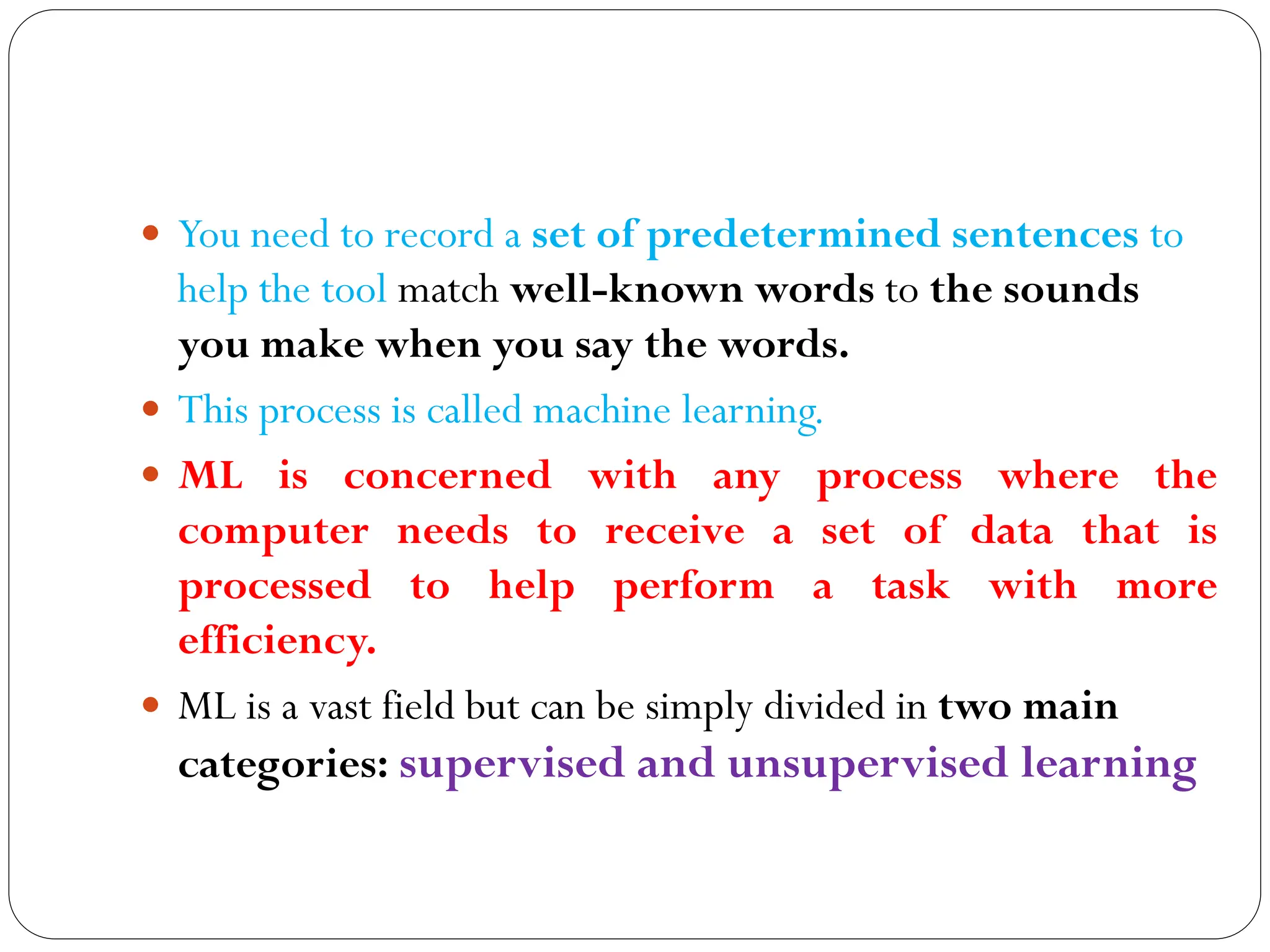  You need to record a set of predetermined sentences to
help the tool match well-known words to the sounds
you make when you say the words.
 This process is called machine learning.
 ML is concerned with any process where the
computer needs to receive a set of data that is
processed to help perform a task with more
efficiency.
 ML is a vast field but can be simply divided in two main
categories: supervised and unsupervised learning
 
