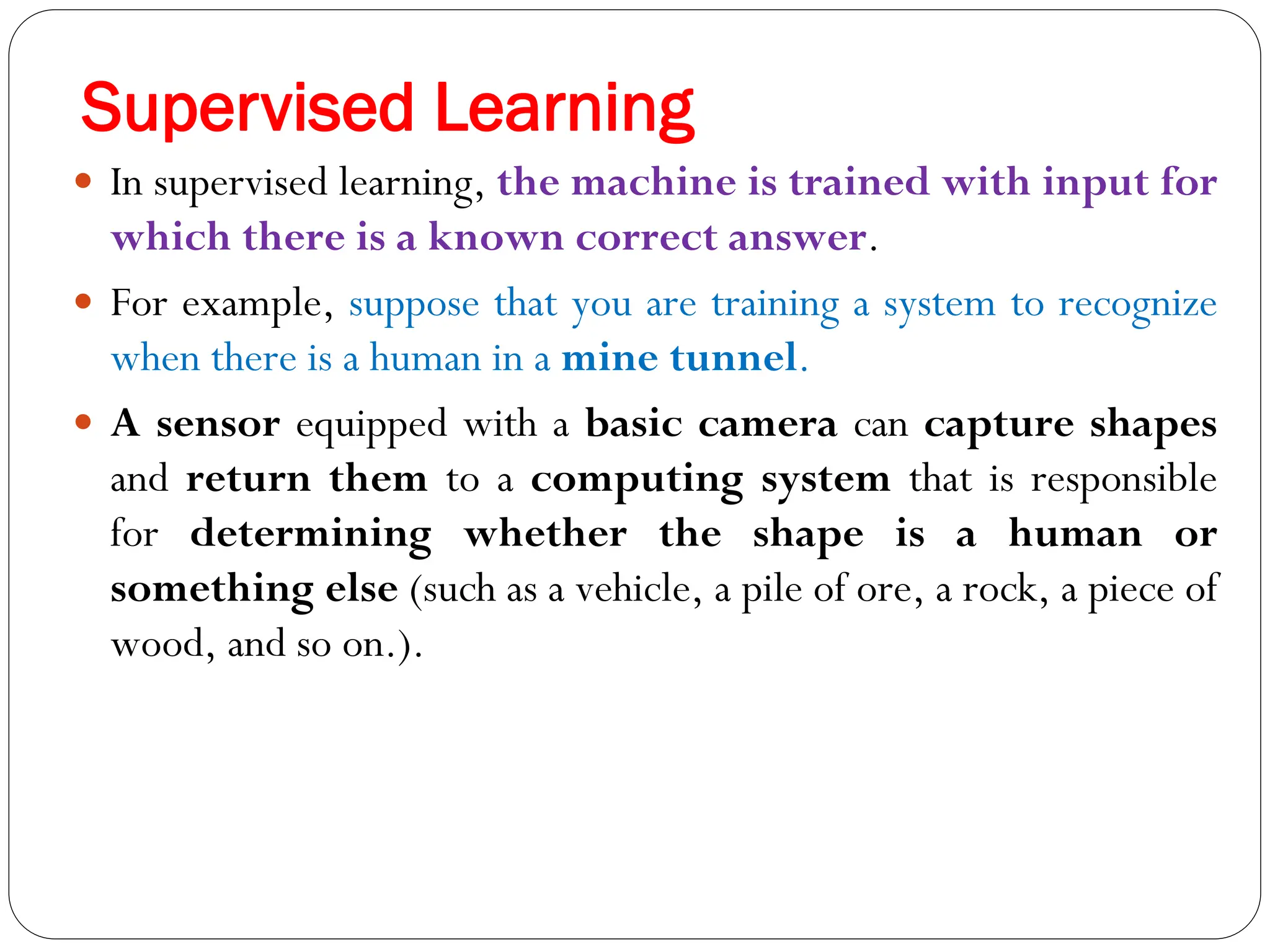 Supervised Learning
 In supervised learning, the machine is trained with input for
which there is a known correct answer.
 For example, suppose that you are training a system to recognize
when there is a human in a mine tunnel.
 A sensor equipped with a basic camera can capture shapes
and return them to a computing system that is responsible
for determining whether the shape is a human or
something else (such as a vehicle, a pile of ore, a rock, a piece of
wood, and so on.).
 