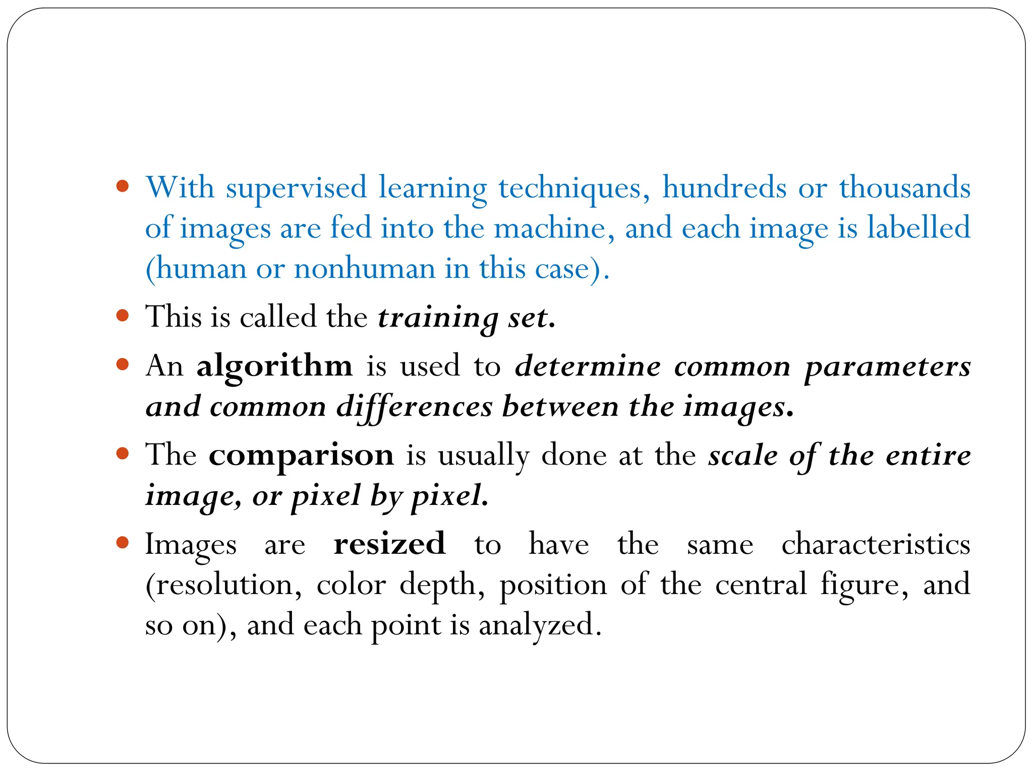  With supervised learning techniques, hundreds or thousands
of images are fed into the machine, and each image is labelled
(human or nonhuman in this case).
 This is called the training set.
 An algorithm is used to determine common parameters
and common differences between the images.
 The comparison is usually done at the scale of the entire
image, or pixel by pixel.
 Images are resized to have the same characteristics
(resolution, color depth, position of the central figure, and
so on), and each point is analyzed.
 