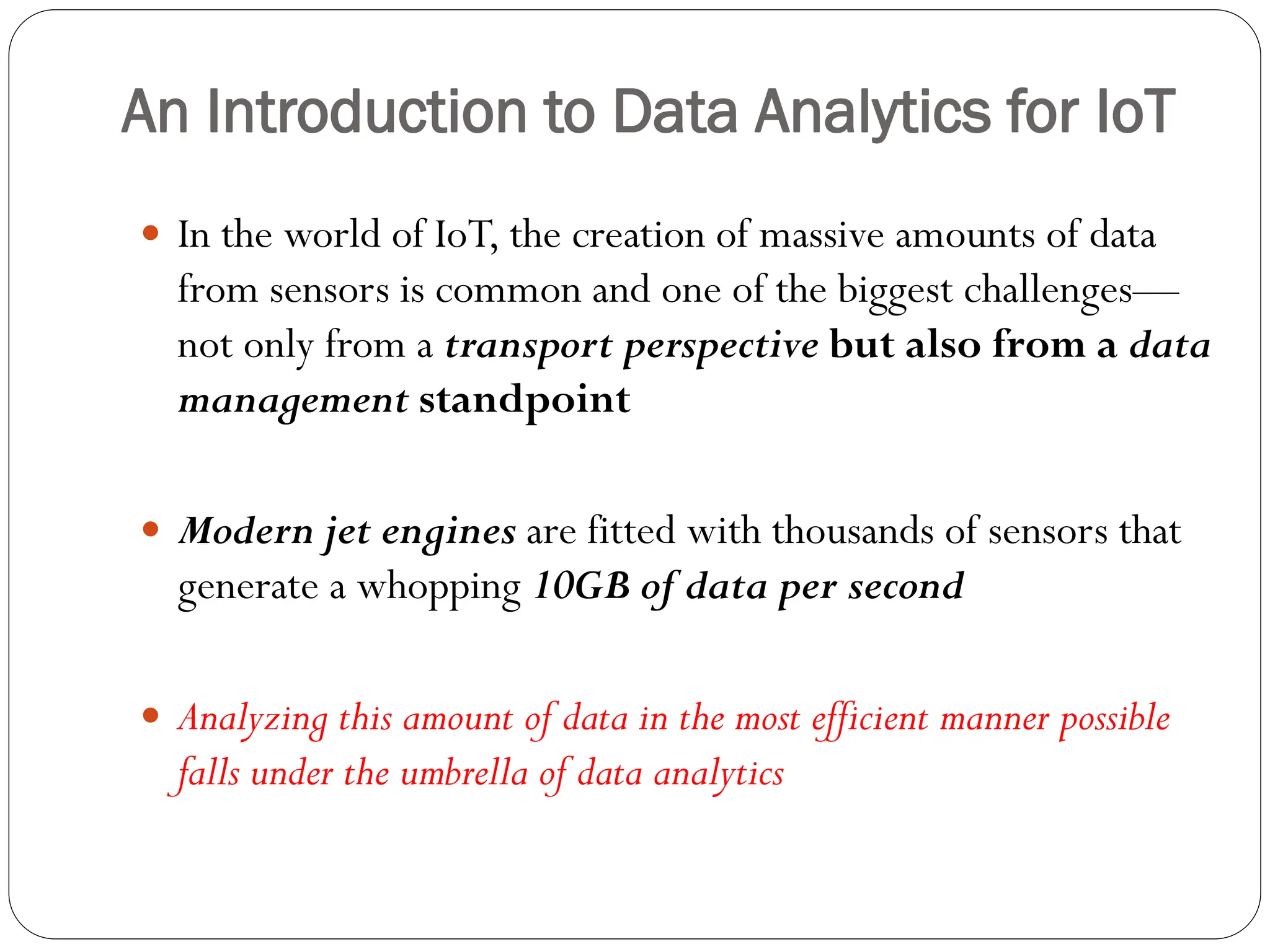 An Introduction to Data Analytics for IoT
 In the world of IoT, the creation of massive amounts of data
from sensors is common and one of the biggest challenges—
not only from a transport perspective but also from a data
management standpoint
 Modern jet engines are fitted with thousands of sensors that
generate a whopping 10GB of data per second
 Analyzing this amount of data in the most efficient manner possible
falls under the umbrella of data analytics
 