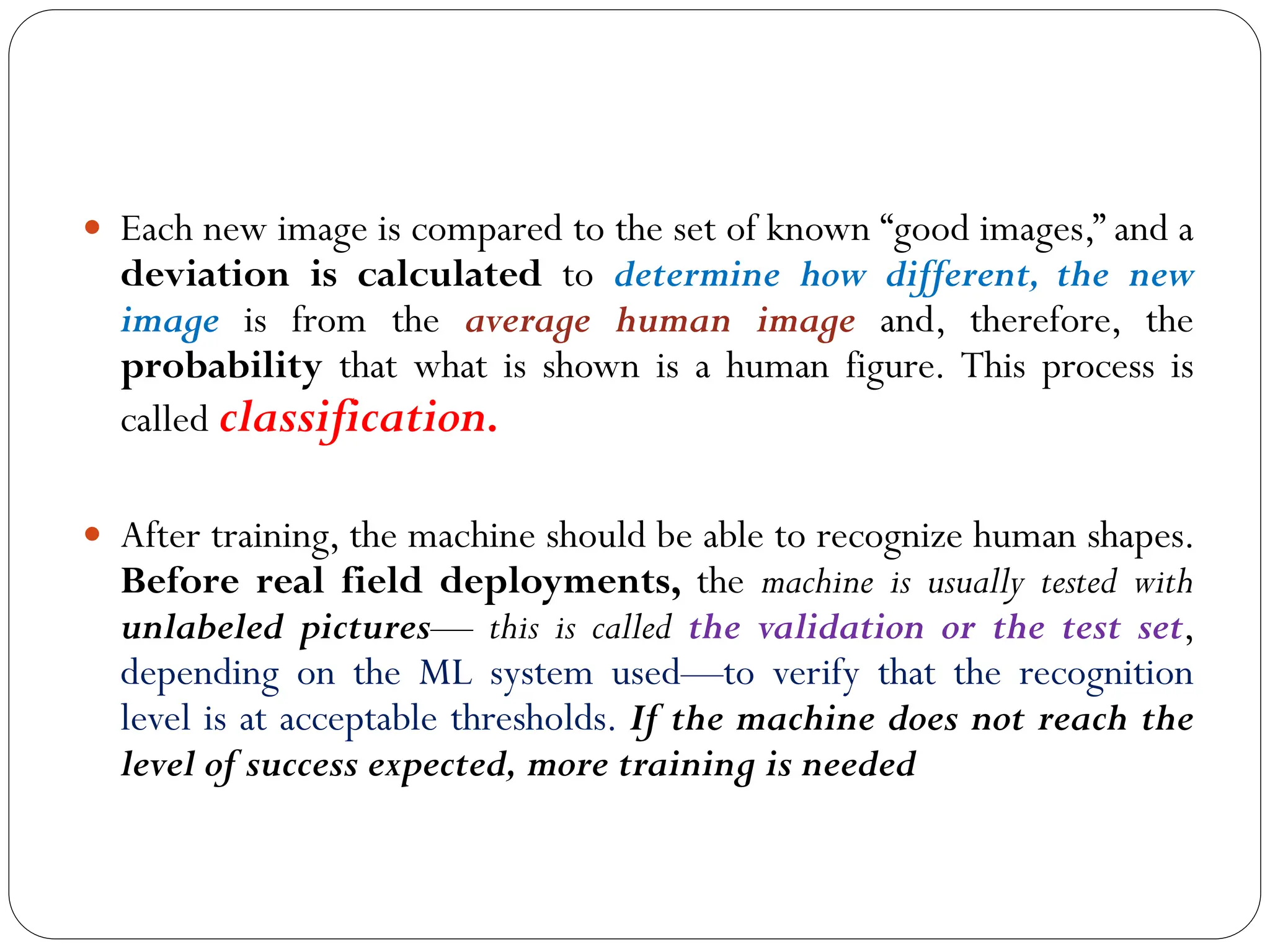  Each new image is compared to the set of known “good images,” and a
deviation is calculated to determine how different, the new
image is from the average human image and, therefore, the
probability that what is shown is a human figure. This process is
called classification.
 After training, the machine should be able to recognize human shapes.
Before real field deployments, the machine is usually tested with
unlabeled pictures— this is called the validation or the test set,
depending on the ML system used—to verify that the recognition
level is at acceptable thresholds. If the machine does not reach the
level of success expected, more training is needed
 