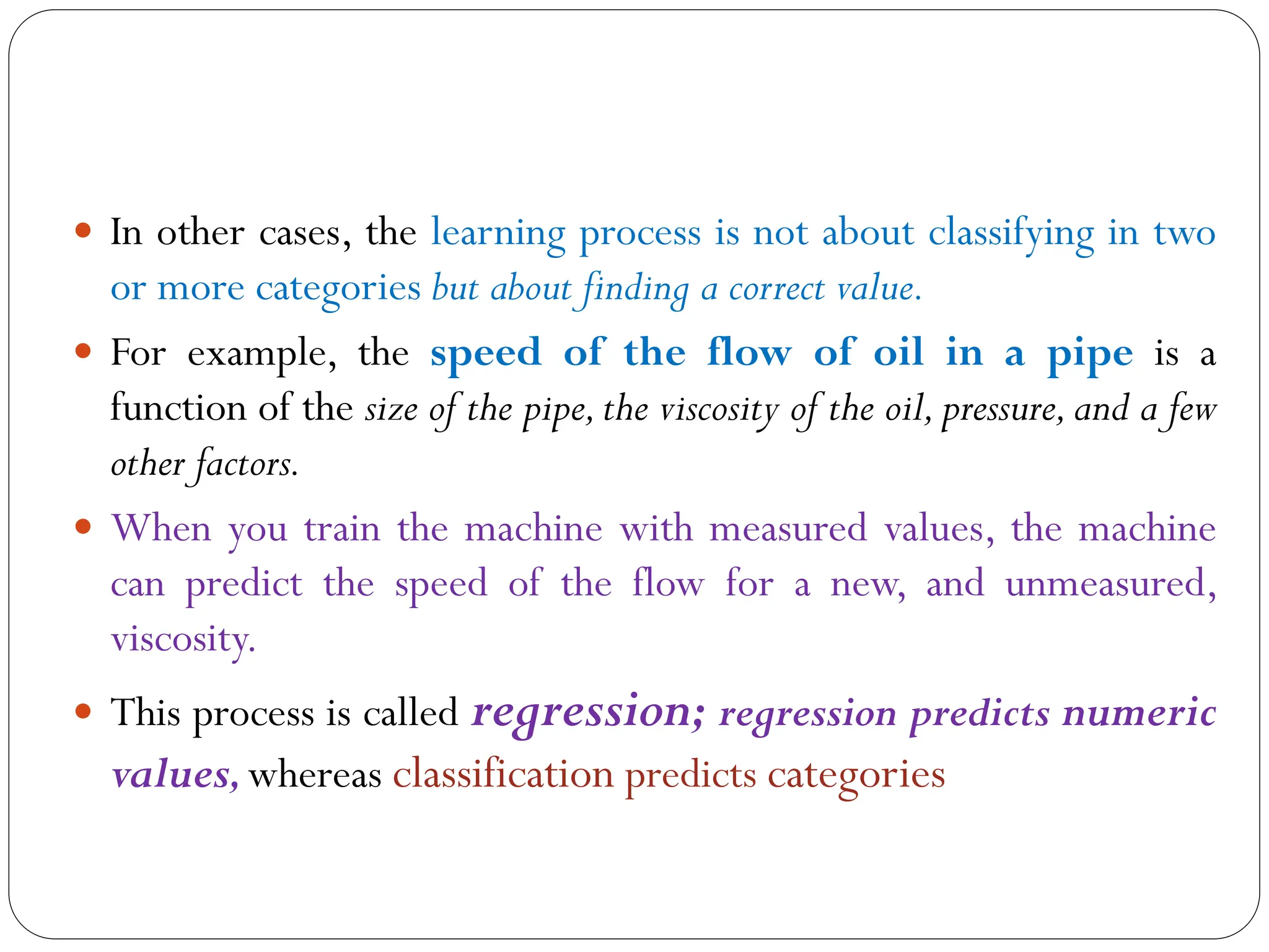  In other cases, the learning process is not about classifying in two
or more categories but about finding a correct value.
 For example, the speed of the flow of oil in a pipe is a
function of the size of the pipe,the viscosity of the oil,pressure,and a few
other factors.
 When you train the machine with measured values, the machine
can predict the speed of the flow for a new, and unmeasured,
viscosity.
 This process is called regression; regression predicts numeric
values,whereas classification predicts categories
 