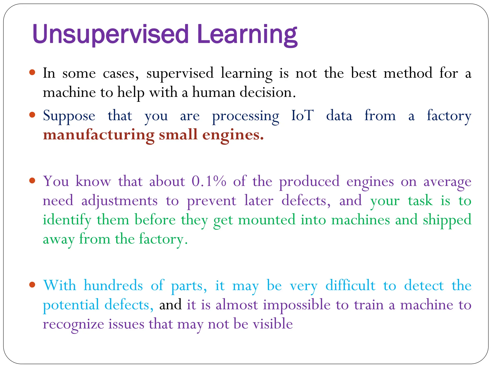 Unsupervised Learning
 In some cases, supervised learning is not the best method for a
machine to help with a human decision.
 Suppose that you are processing IoT data from a factory
manufacturing small engines.
 You know that about 0.1% of the produced engines on average
need adjustments to prevent later defects, and your task is to
identify them before they get mounted into machines and shipped
away from the factory.
 With hundreds of parts, it may be very difficult to detect the
potential defects, and it is almost impossible to train a machine to
recognize issues that may not be visible
 