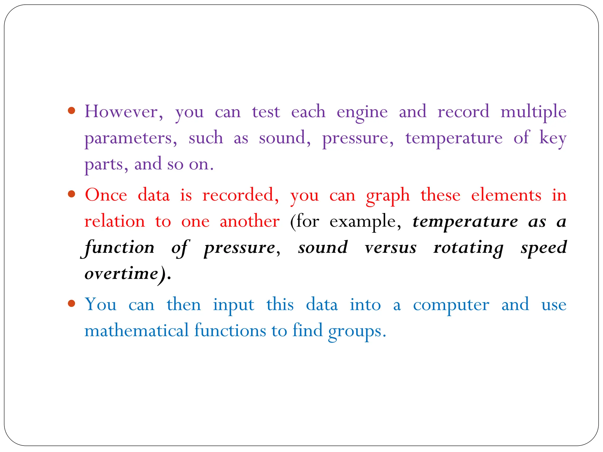  However, you can test each engine and record multiple
parameters, such as sound, pressure, temperature of key
parts, and so on.
 Once data is recorded, you can graph these elements in
relation to one another (for example, temperature as a
function of pressure, sound versus rotating speed
overtime).
 You can then input this data into a computer and use
mathematical functions to find groups.
 