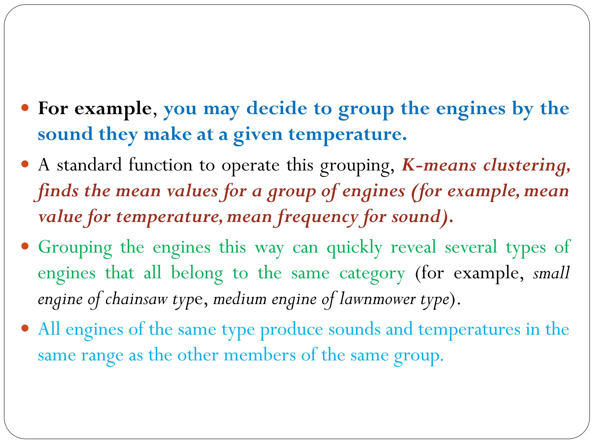  For example, you may decide to group the engines by the
sound they make at a given temperature.
 A standard function to operate this grouping, K-means clustering,
finds the mean values for a group of engines (for example,mean
value for temperature,mean frequency for sound).
 Grouping the engines this way can quickly reveal several types of
engines that all belong to the same category (for example, small
engine of chainsaw type, medium engine of lawnmower type).
 All engines of the same type produce sounds and temperatures in the
same range as the other members of the same group.
 