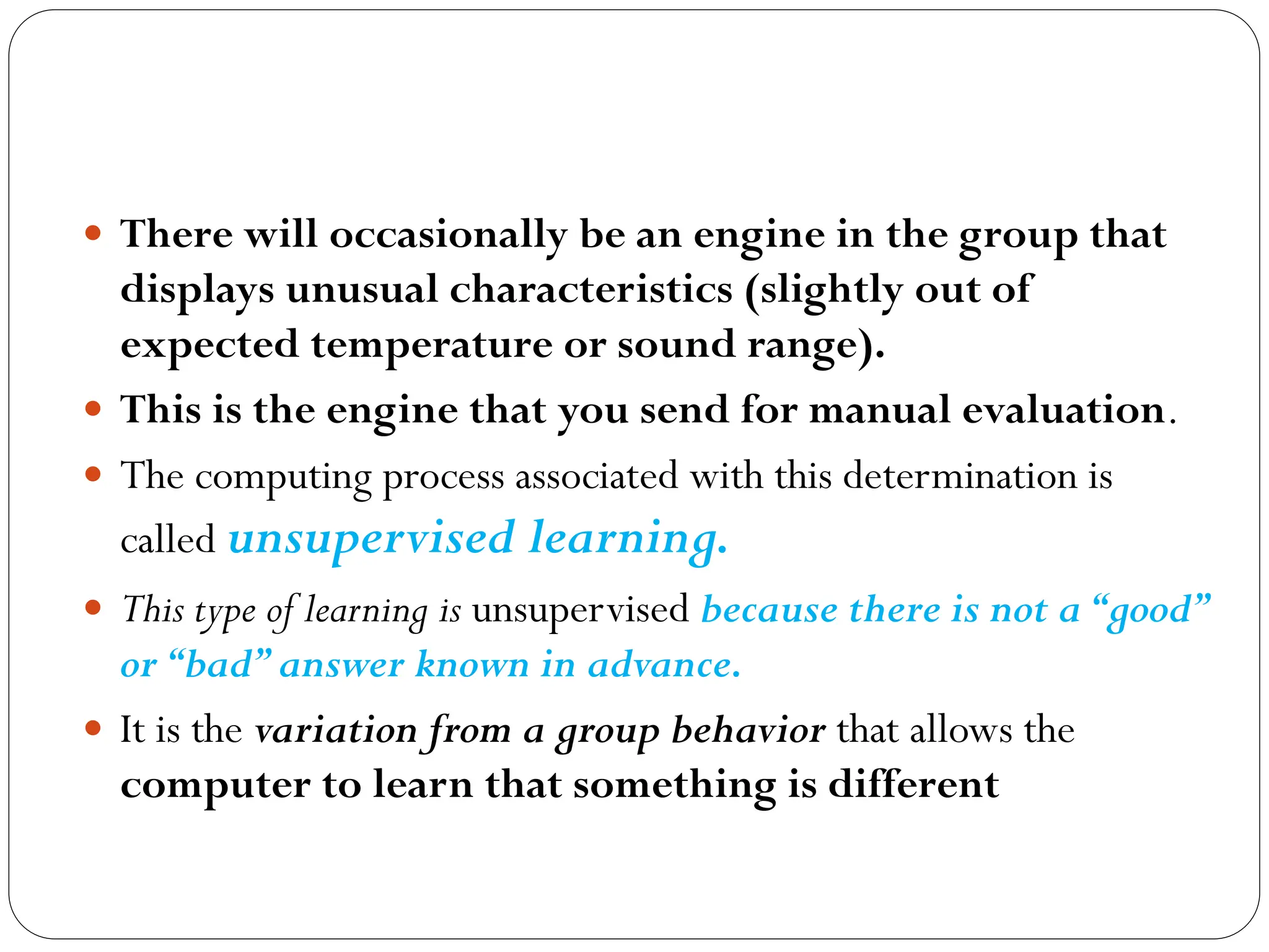  There will occasionally be an engine in the group that
displays unusual characteristics (slightly out of
expected temperature or sound range).
 This is the engine that you send for manual evaluation.
 The computing process associated with this determination is
called unsupervised learning.
 This type of learning is unsupervised because there is not a“good”
or“bad”answer known in advance.
 It is the variation from a group behavior that allows the
computer to learn that something is different
 