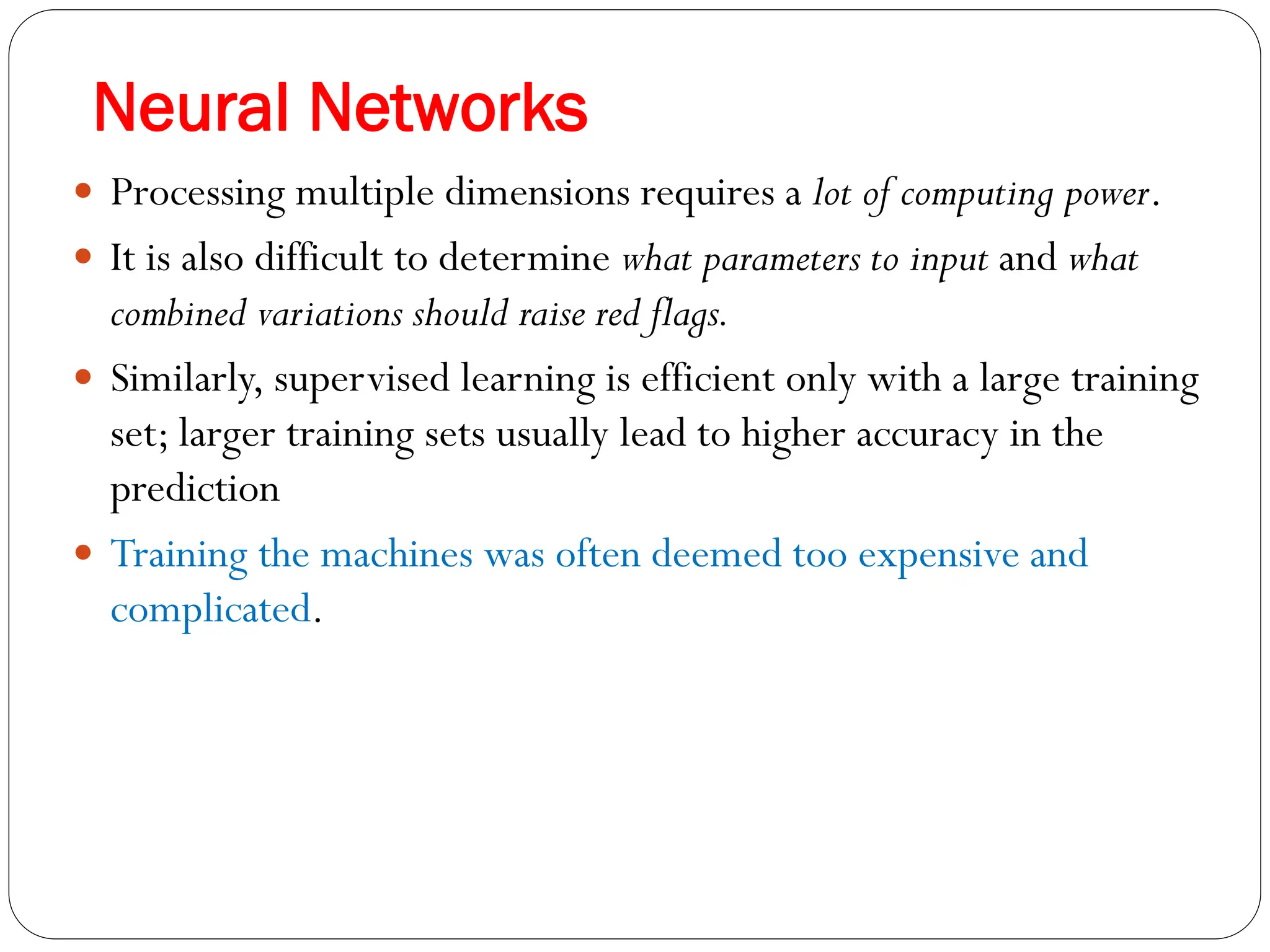 Neural Networks
 Processing multiple dimensions requires a lot of computing power.
 It is also difficult to determine what parameters to input and what
combined variations should raise red flags.
 Similarly, supervised learning is efficient only with a large training
set; larger training sets usually lead to higher accuracy in the
prediction
 Training the machines was often deemed too expensive and
complicated.
 