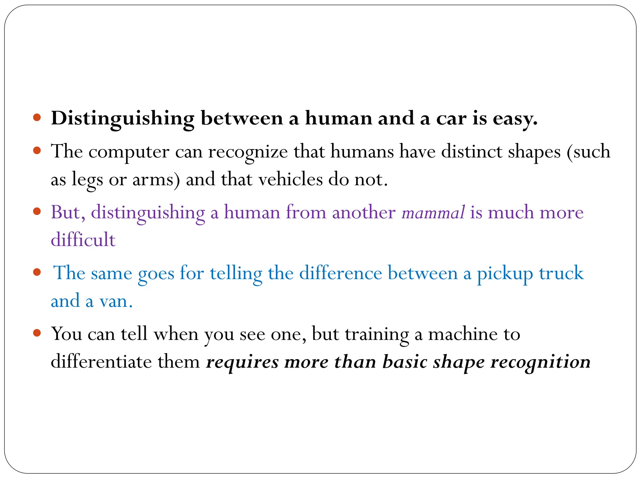  Distinguishing between a human and a car is easy.
 The computer can recognize that humans have distinct shapes (such
as legs or arms) and that vehicles do not.
 But, distinguishing a human from another mammal is much more
difficult
 The same goes for telling the difference between a pickup truck
and a van.
 You can tell when you see one, but training a machine to
differentiate them requires more than basic shape recognition
 