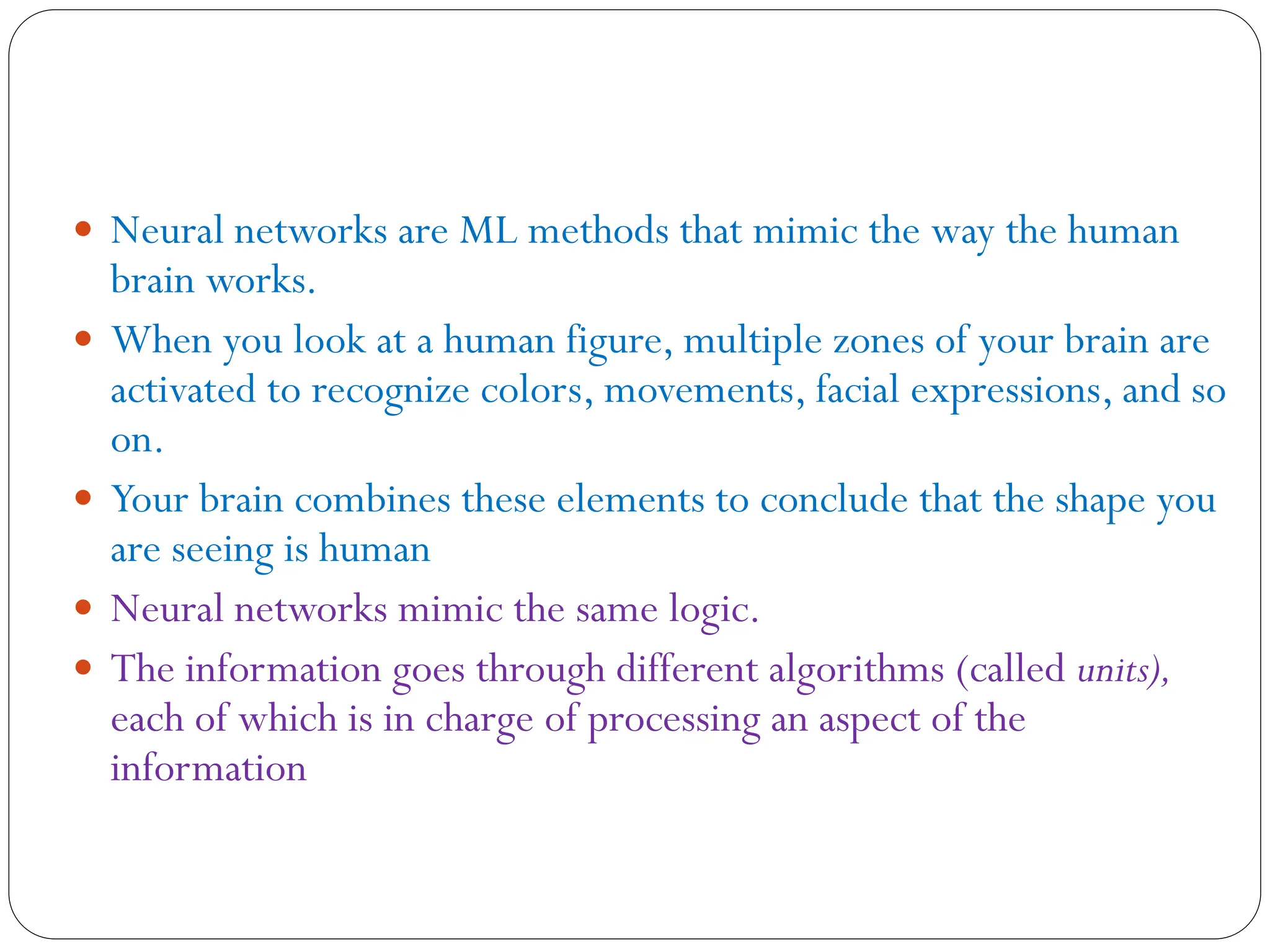  Neural networks are ML methods that mimic the way the human
brain works.
 When you look at a human figure, multiple zones of your brain are
activated to recognize colors, movements, facial expressions, and so
on.
 Your brain combines these elements to conclude that the shape you
are seeing is human
 Neural networks mimic the same logic.
 The information goes through different algorithms (called units),
each of which is in charge of processing an aspect of the
information
 