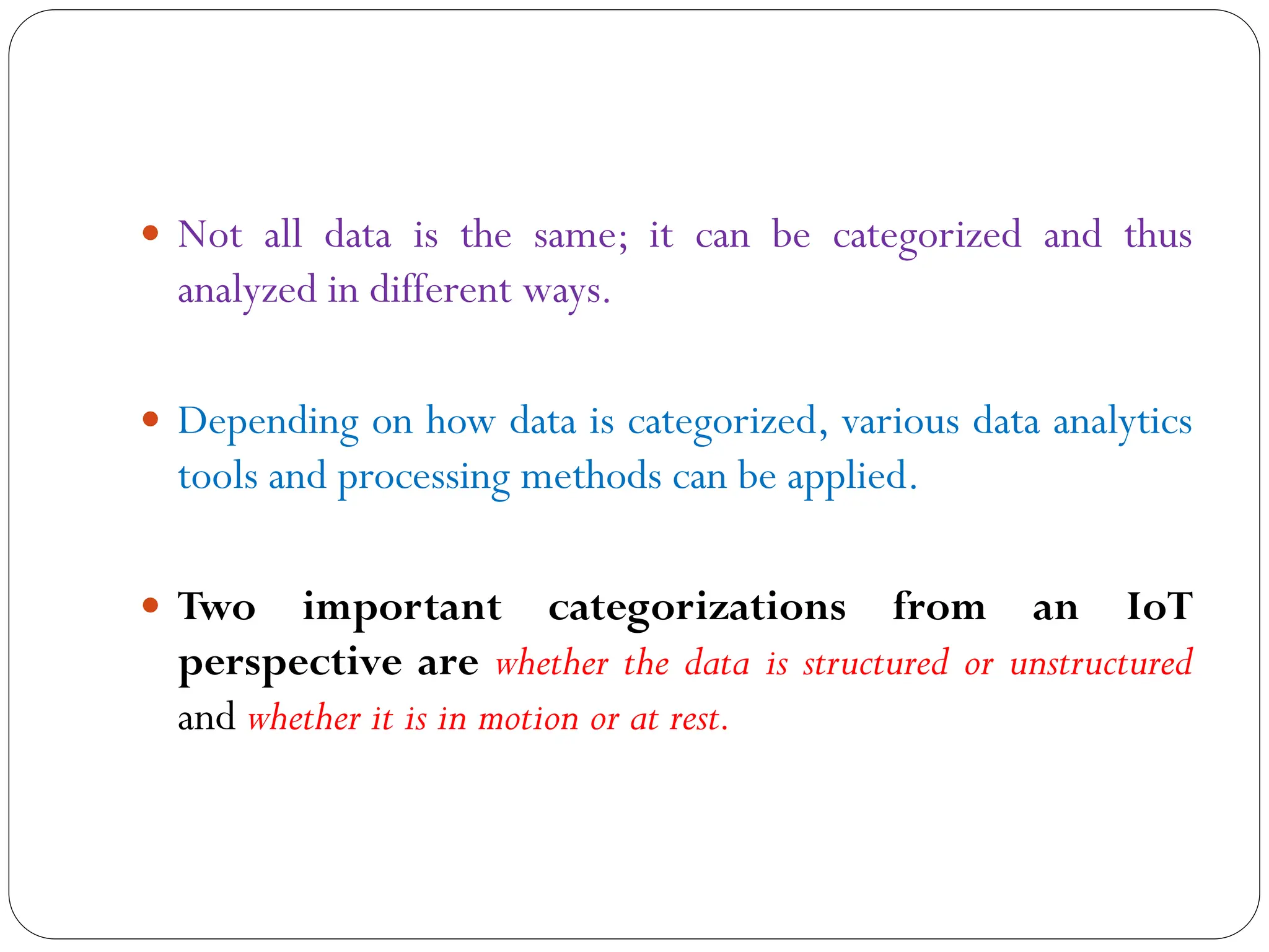  Not all data is the same; it can be categorized and thus
analyzed in different ways.
 Depending on how data is categorized, various data analytics
tools and processing methods can be applied.
 Two important categorizations from an IoT
perspective are whether the data is structured or unstructured
and whether it is in motion or at rest.
 