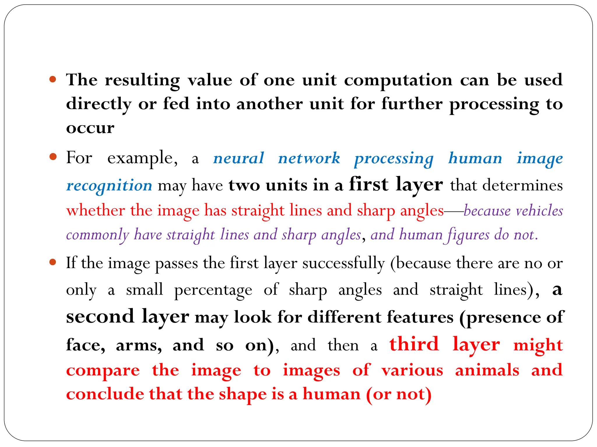  The resulting value of one unit computation can be used
directly or fed into another unit for further processing to
occur
 For example, a neural network processing human image
recognition may have two units in a first layer that determines
whether the image has straight lines and sharp angles—because vehicles
commonly have straight lines and sharp angles, and human figures do not.
 If the image passes the first layer successfully (because there are no or
only a small percentage of sharp angles and straight lines), a
second layer may look for different features (presence of
face, arms, and so on), and then a third layer might
compare the image to images of various animals and
conclude that the shape is a human (or not)
 
