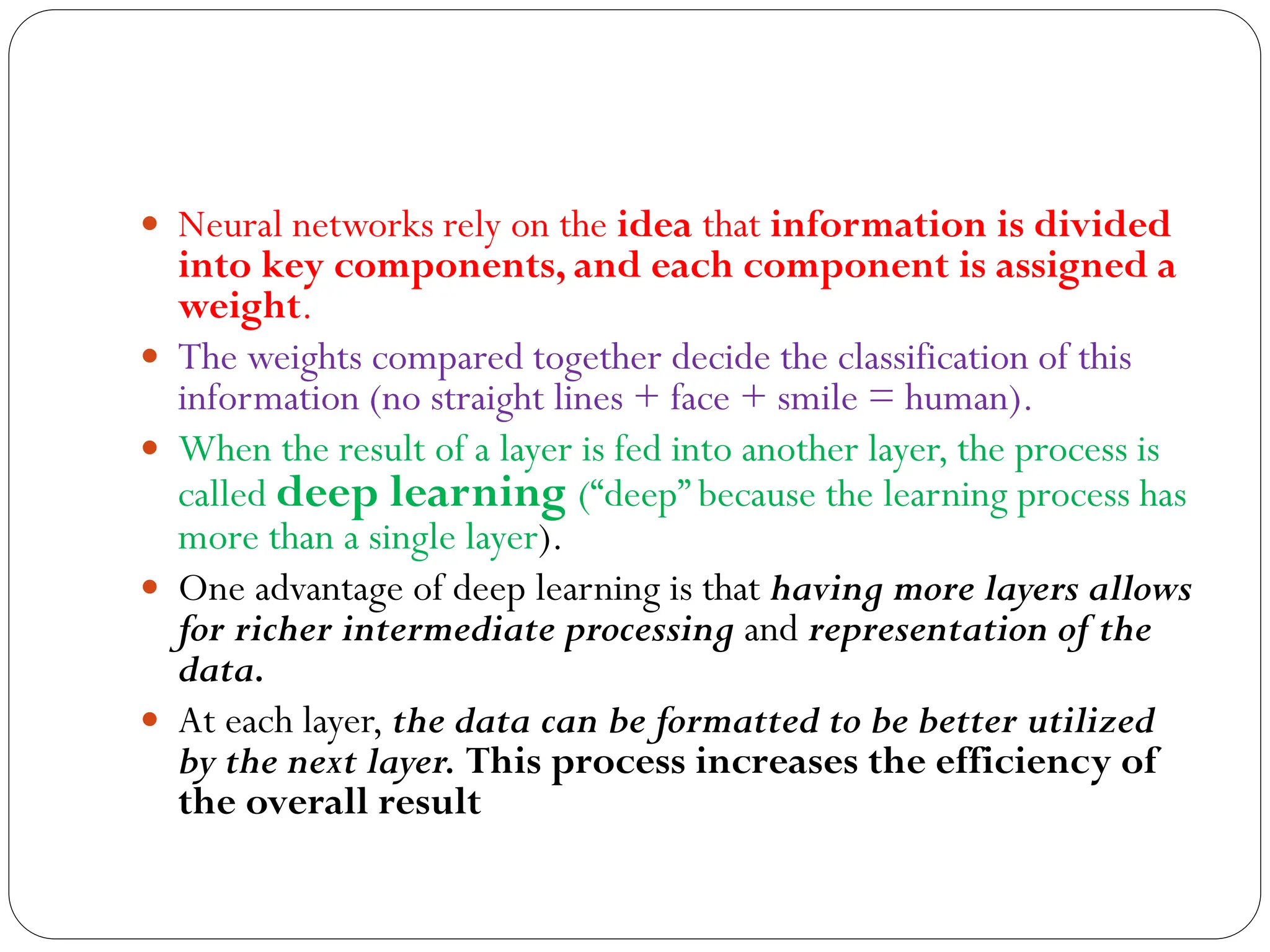  Neural networks rely on the idea that information is divided
into key components, and each component is assigned a
weight.
 The weights compared together decide the classification of this
information (no straight lines + face + smile = human).
 When the result of a layer is fed into another layer, the process is
called deep learning (“deep” because the learning process has
more than a single layer).
 One advantage of deep learning is that having more layers allows
for richer intermediate processing and representation of the
data.
 At each layer, the data can be formatted to be better utilized
by the next layer. This process increases the efficiency of
the overall result
 