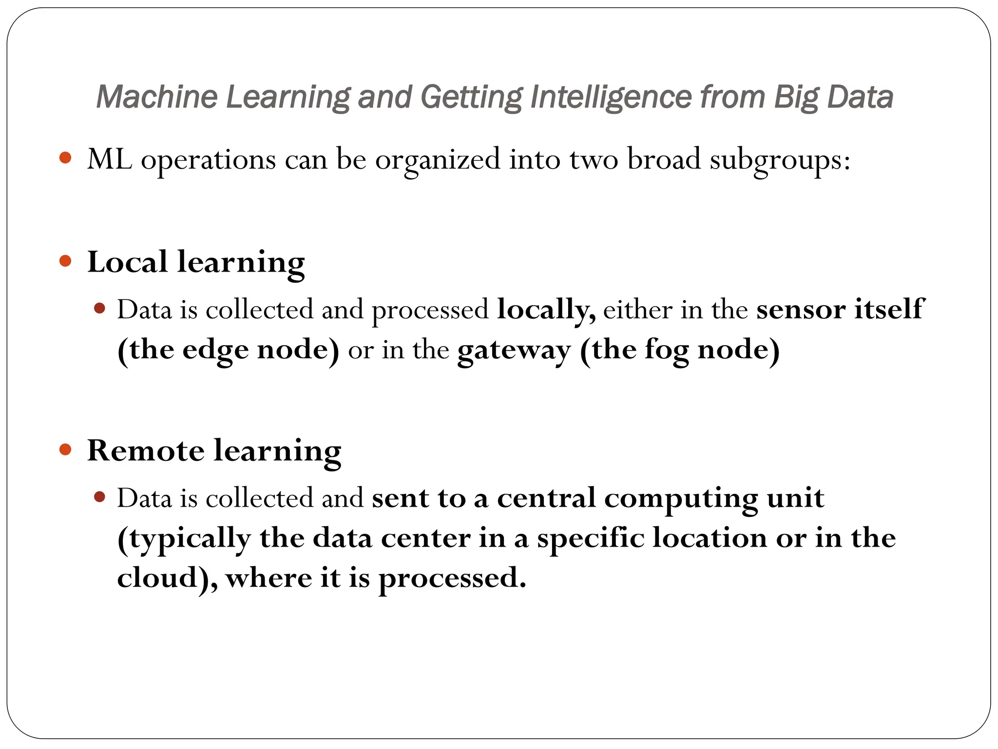 Machine Learning and Getting Intelligence from Big Data
 ML operations can be organized into two broad subgroups:
 Local learning
 Data is collected and processed locally, either in the sensor itself
(the edge node) or in the gateway (the fog node)
 Remote learning
 Data is collected and sent to a central computing unit
(typically the data center in a specific location or in the
cloud), where it is processed.
 