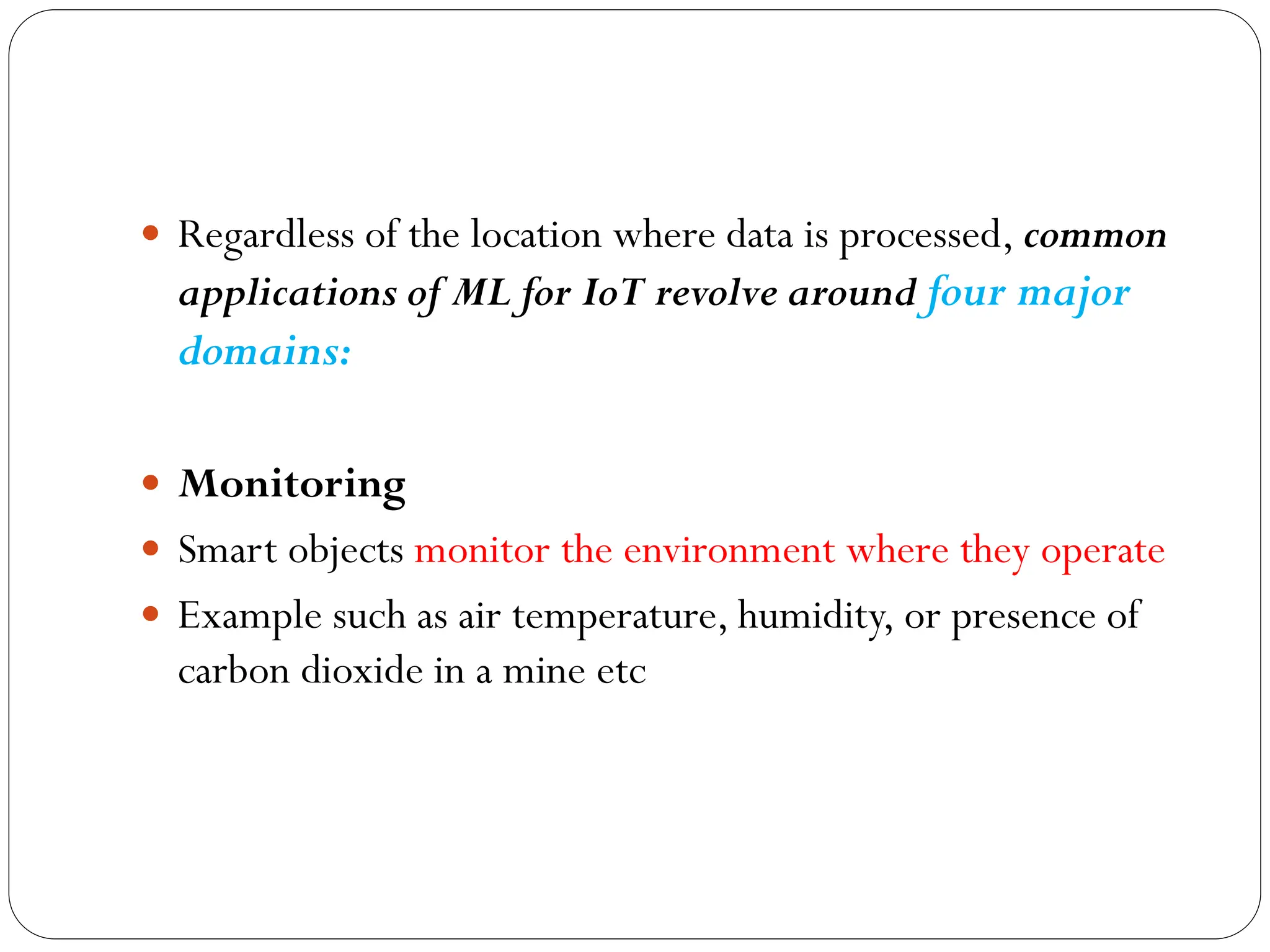  Regardless of the location where data is processed, common
applications of ML for IoT revolve around four major
domains:
 Monitoring
 Smart objects monitor the environment where they operate
 Example such as air temperature, humidity, or presence of
carbon dioxide in a mine etc
 
