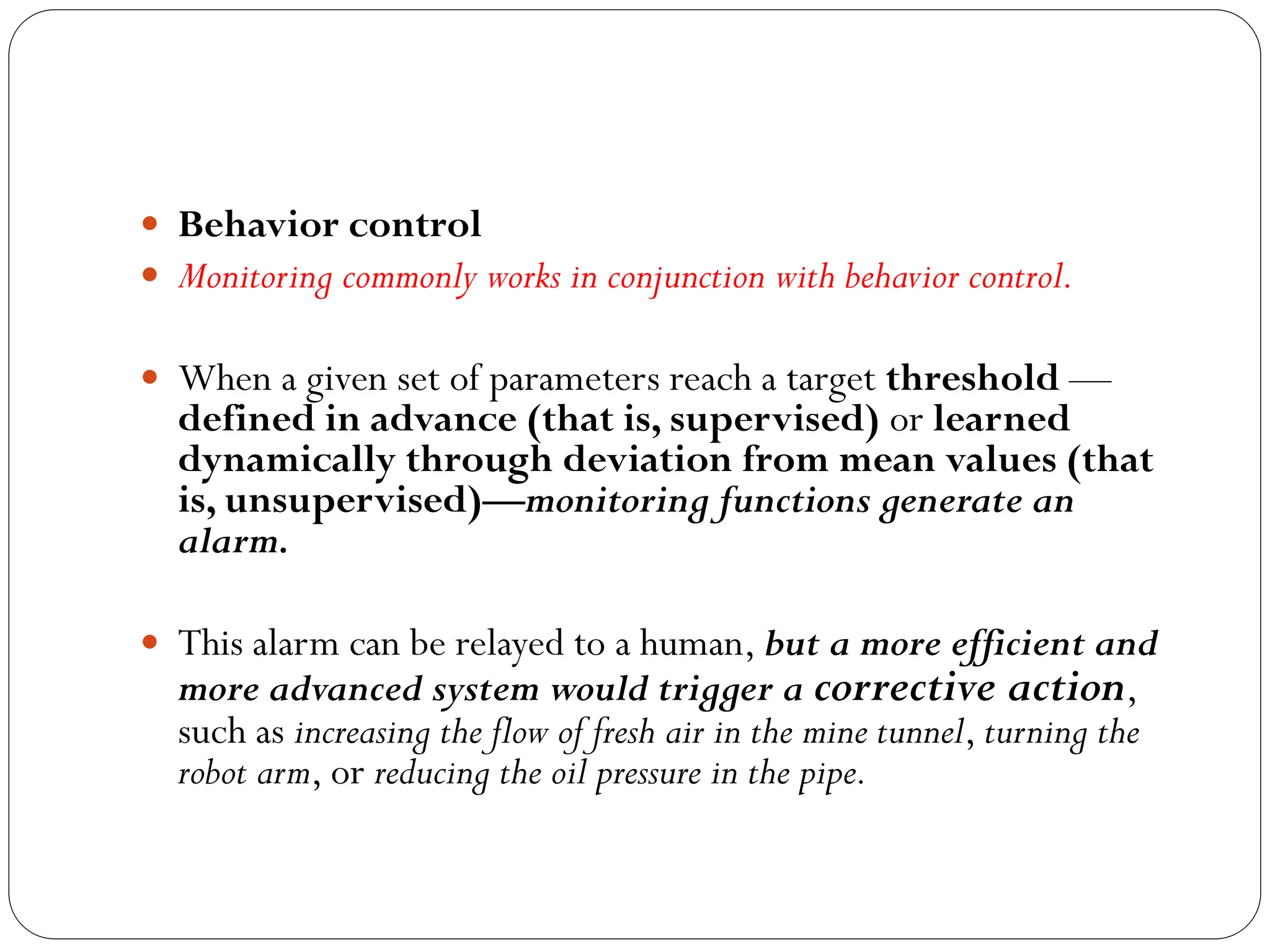  Behavior control
 Monitoring commonly works in conjunction with behavior control.
 When a given set of parameters reach a target threshold —
defined in advance (that is, supervised) or learned
dynamically through deviation from mean values (that
is, unsupervised)—monitoring functions generate an
alarm.
 This alarm can be relayed to a human, but a more efficient and
more advanced system would trigger a corrective action,
such as increasing the flow of fresh air in the mine tunnel, turning the
robot arm, or reducing the oil pressure in the pipe.
 