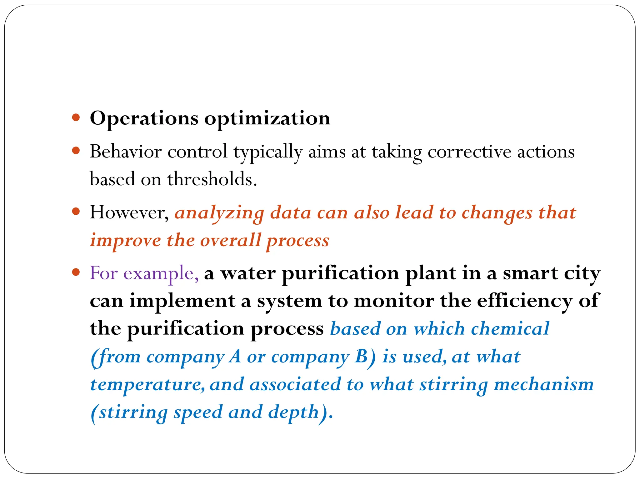  Operations optimization
 Behavior control typically aims at taking corrective actions
based on thresholds.
 However, analyzing data can also lead to changes that
improve the overall process
 For example, a water purification plant in a smart city
can implement a system to monitor the efficiency of
the purification process based on which chemical
(from company A or company B) is used,at what
temperature,and associated to what stirring mechanism
(stirring speed and depth).
 