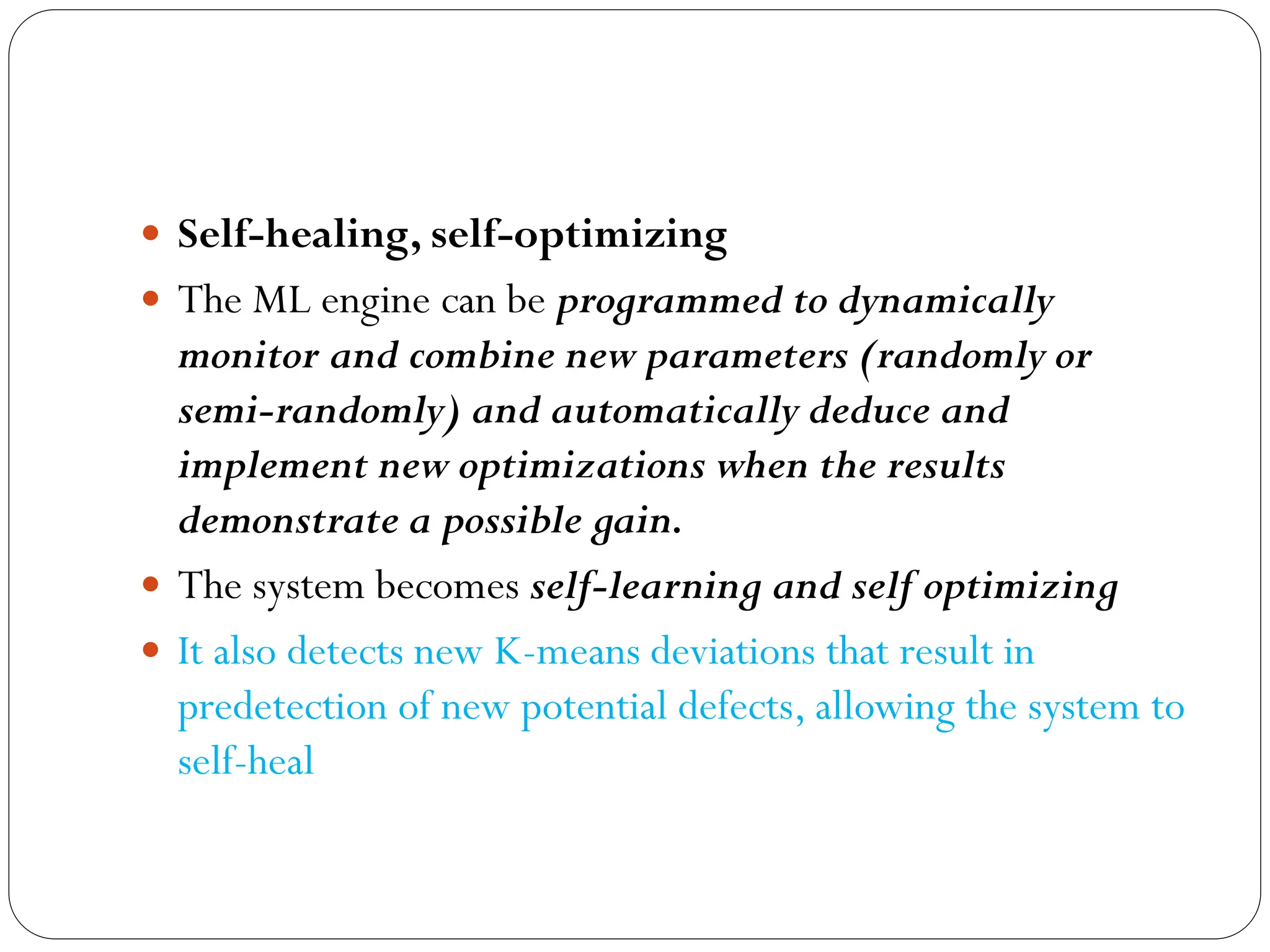  Self-healing, self-optimizing
 The ML engine can be programmed to dynamically
monitor and combine new parameters (randomly or
semi-randomly) and automatically deduce and
implement new optimizations when the results
demonstrate a possible gain.
 The system becomes self-learning and self optimizing
 It also detects new K-means deviations that result in
predetection of new potential defects, allowing the system to
self-heal
 