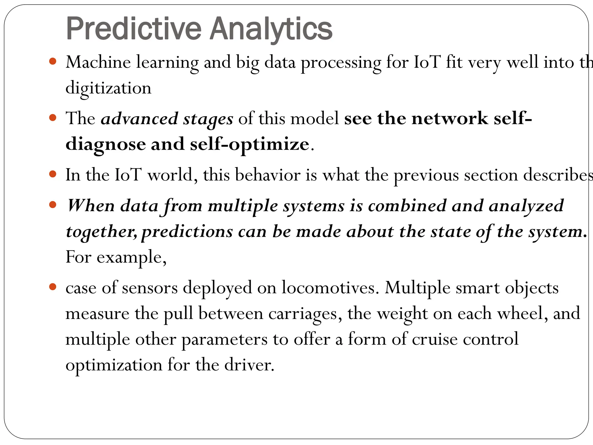 Predictive Analytics
 Machine learning and big data processing for IoT fit very well into th
digitization
 The advanced stages of this model see the network self-
diagnose and self-optimize.
 In the IoT world, this behavior is what the previous section describes
 When data from multiple systems is combined and analyzed
together,predictions can be made about the state of the system.
For example,
 case of sensors deployed on locomotives. Multiple smart objects
measure the pull between carriages, the weight on each wheel, and
multiple other parameters to offer a form of cruise control
optimization for the driver.
 