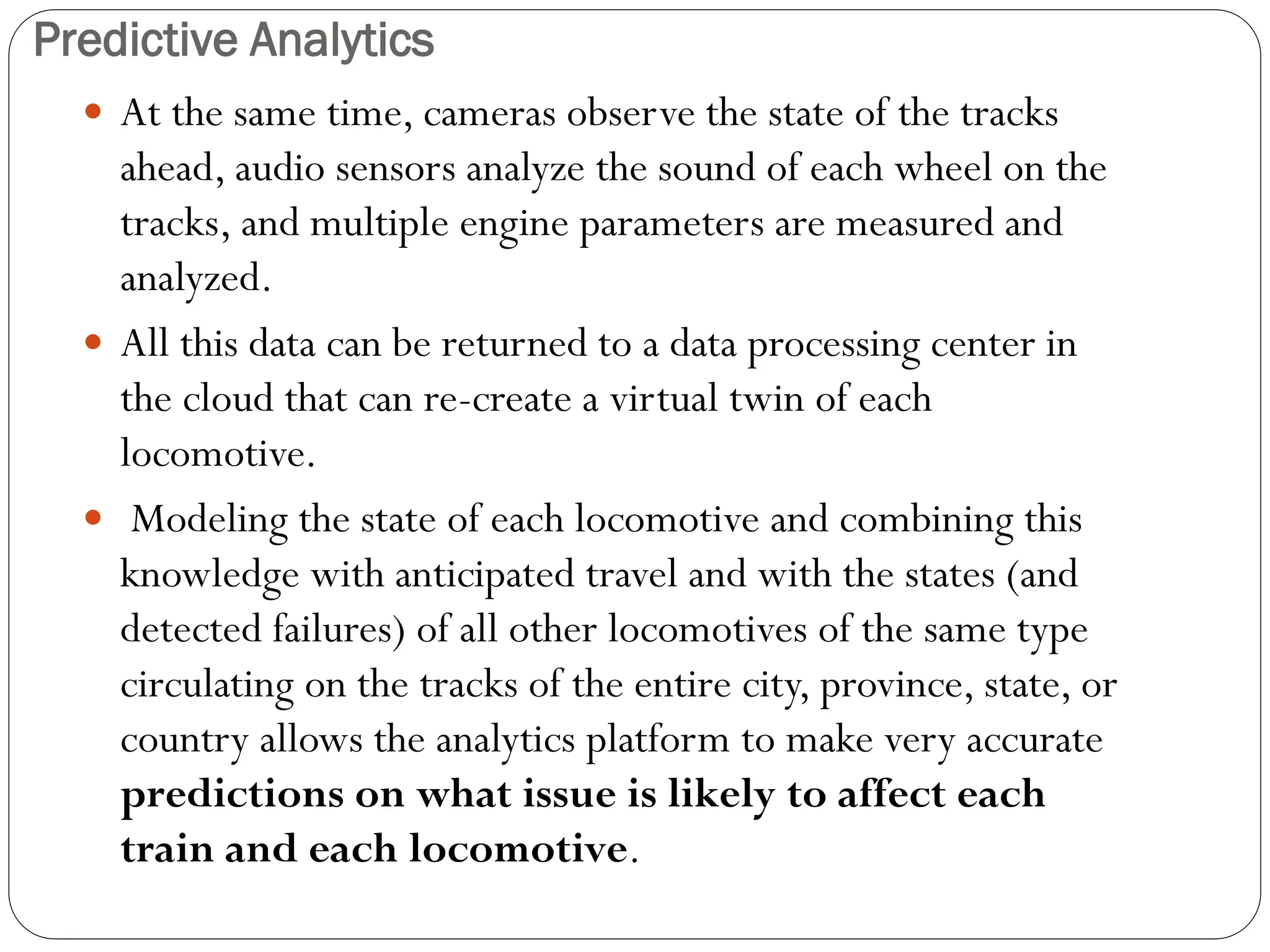 Predictive Analytics
 At the same time, cameras observe the state of the tracks
ahead, audio sensors analyze the sound of each wheel on the
tracks, and multiple engine parameters are measured and
analyzed.
 All this data can be returned to a data processing center in
the cloud that can re-create a virtual twin of each
locomotive.
 Modeling the state of each locomotive and combining this
knowledge with anticipated travel and with the states (and
detected failures) of all other locomotives of the same type
circulating on the tracks of the entire city, province, state, or
country allows the analytics platform to make very accurate
predictions on what issue is likely to affect each
train and each locomotive.
 