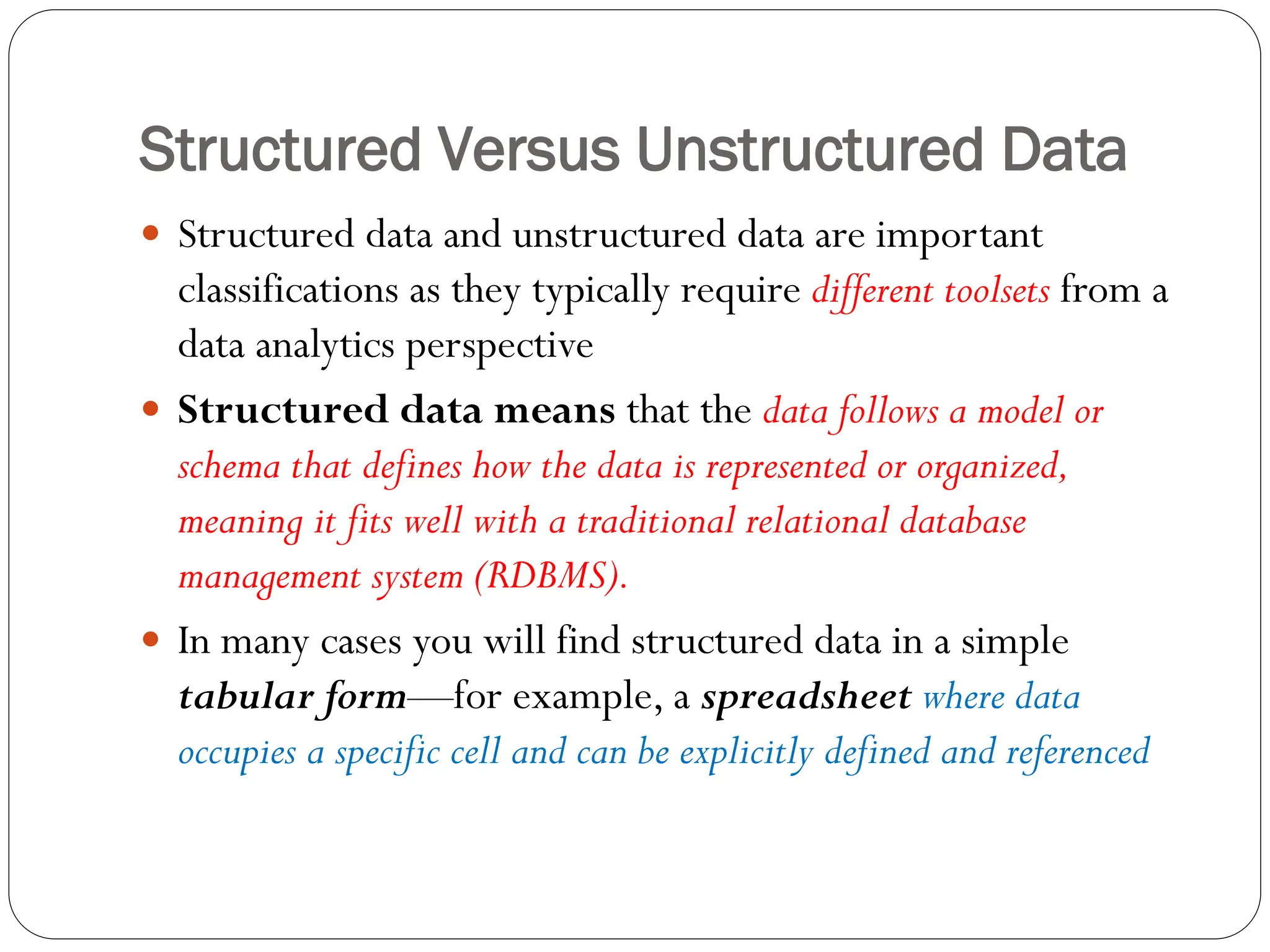 Structured Versus Unstructured Data
 Structured data and unstructured data are important
classifications as they typically require different toolsets from a
data analytics perspective
 Structured data means that the data follows a model or
schema that defines how the data is represented or organized,
meaning it fits well with a traditional relational database
management system (RDBMS).
 In many cases you will find structured data in a simple
tabular form—for example, a spreadsheet where data
occupies a specific cell and can be explicitly defined and referenced
 