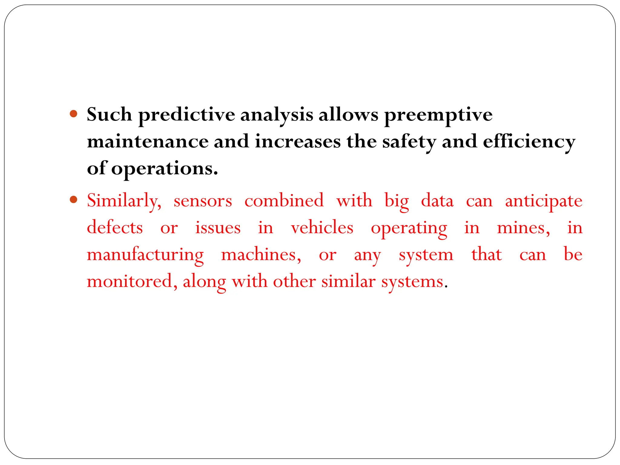  Such predictive analysis allows preemptive
maintenance and increases the safety and efficiency
of operations.
 Similarly, sensors combined with big data can anticipate
defects or issues in vehicles operating in mines, in
manufacturing machines, or any system that can be
monitored, along with other similar systems.
 