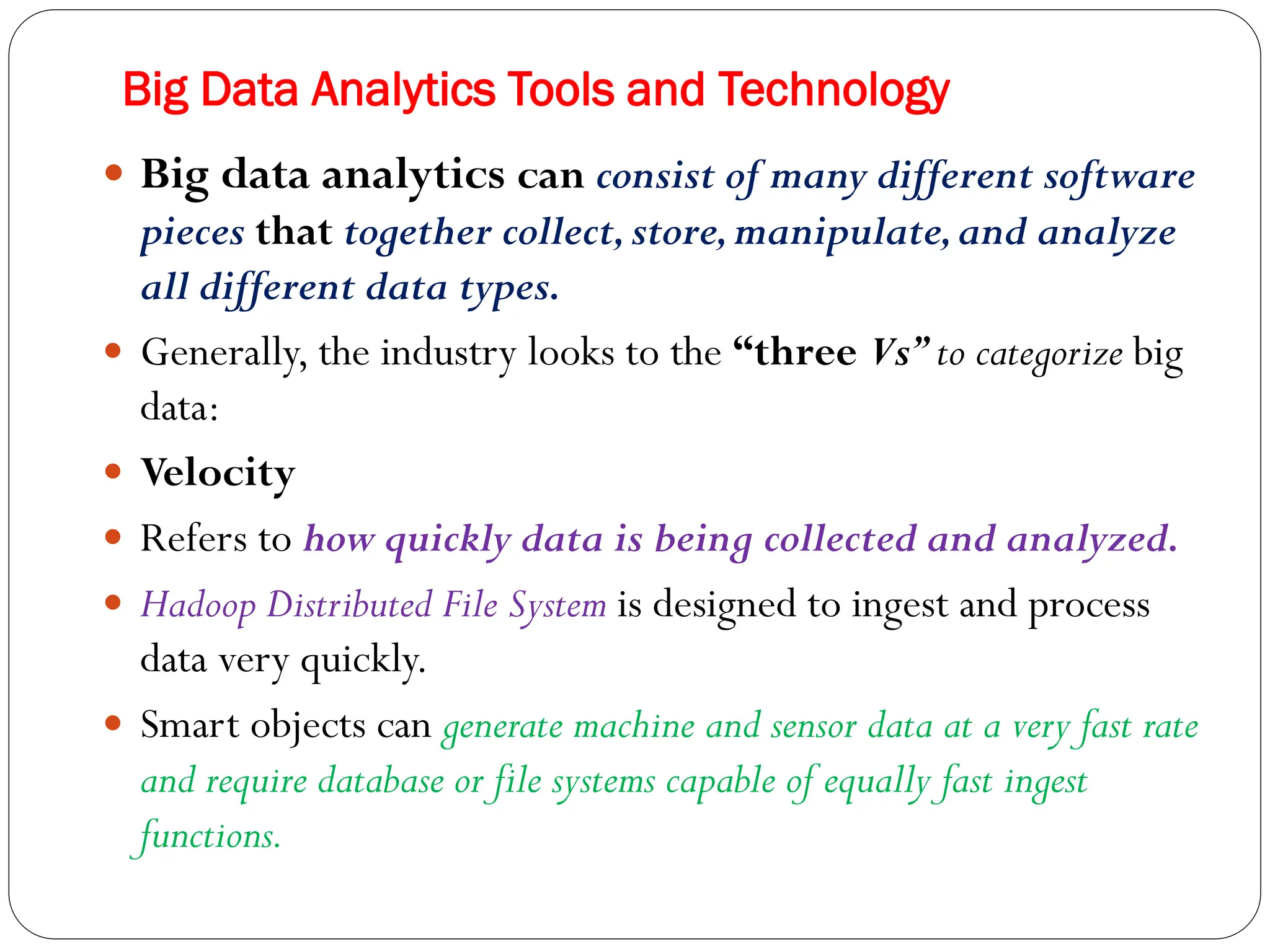 Big Data Analytics Tools and Technology
 Big data analytics can consist of many different software
pieces that together collect,store,manipulate,and analyze
all different data types.
 Generally, the industry looks to the “three Vs”to categorize big
data:
 Velocity
 Refers to how quickly data is being collected and analyzed.
 Hadoop Distributed File System is designed to ingest and process
data very quickly.
 Smart objects can generate machine and sensor data at a very fast rate
and require database or file systems capable of equally fast ingest
functions.
 