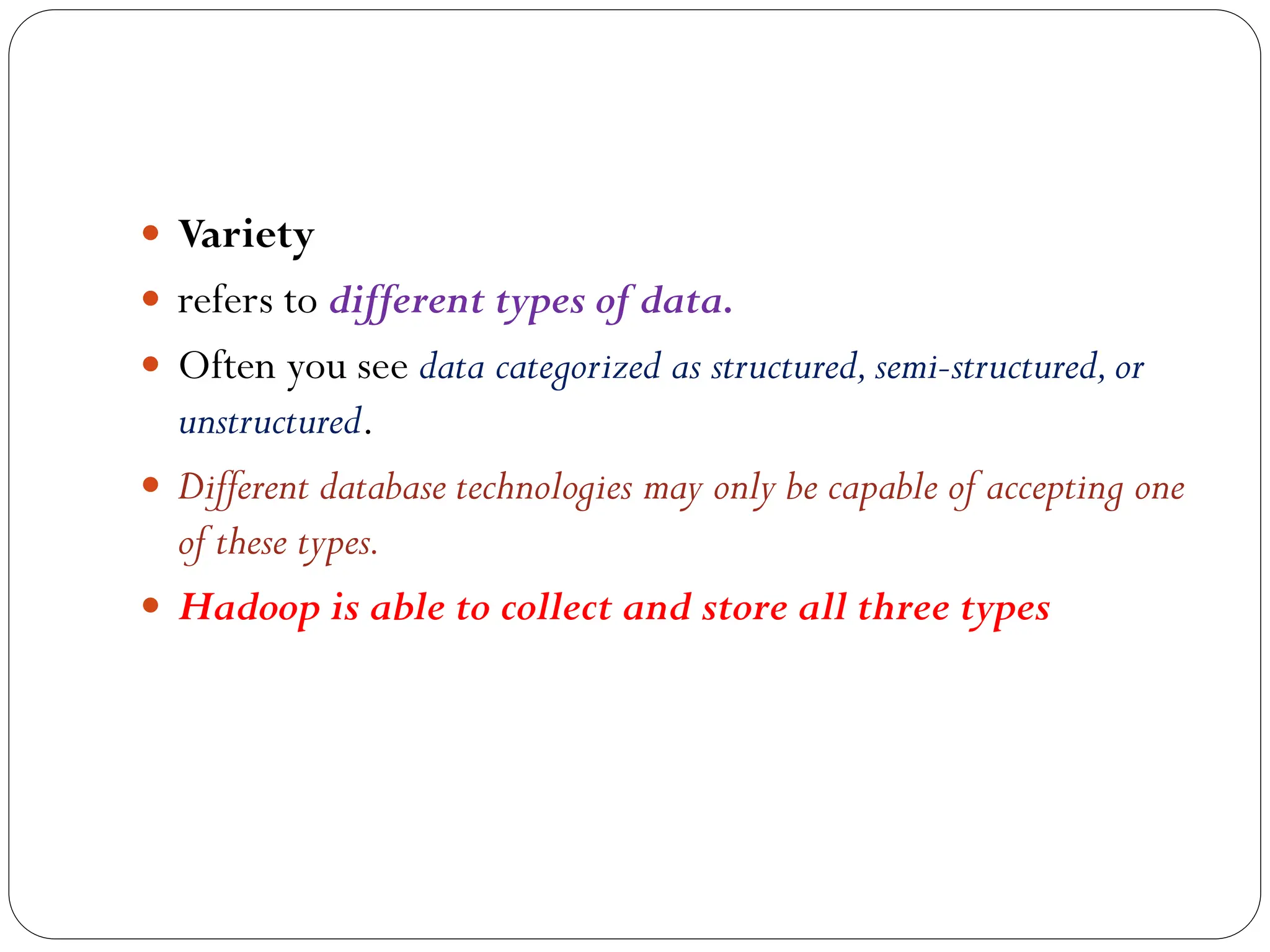  Variety
 refers to different types of data.
 Often you see data categorized as structured,semi-structured,or
unstructured.
 Different database technologies may only be capable of accepting one
of these types.
 Hadoop is able to collect and store all three types
 