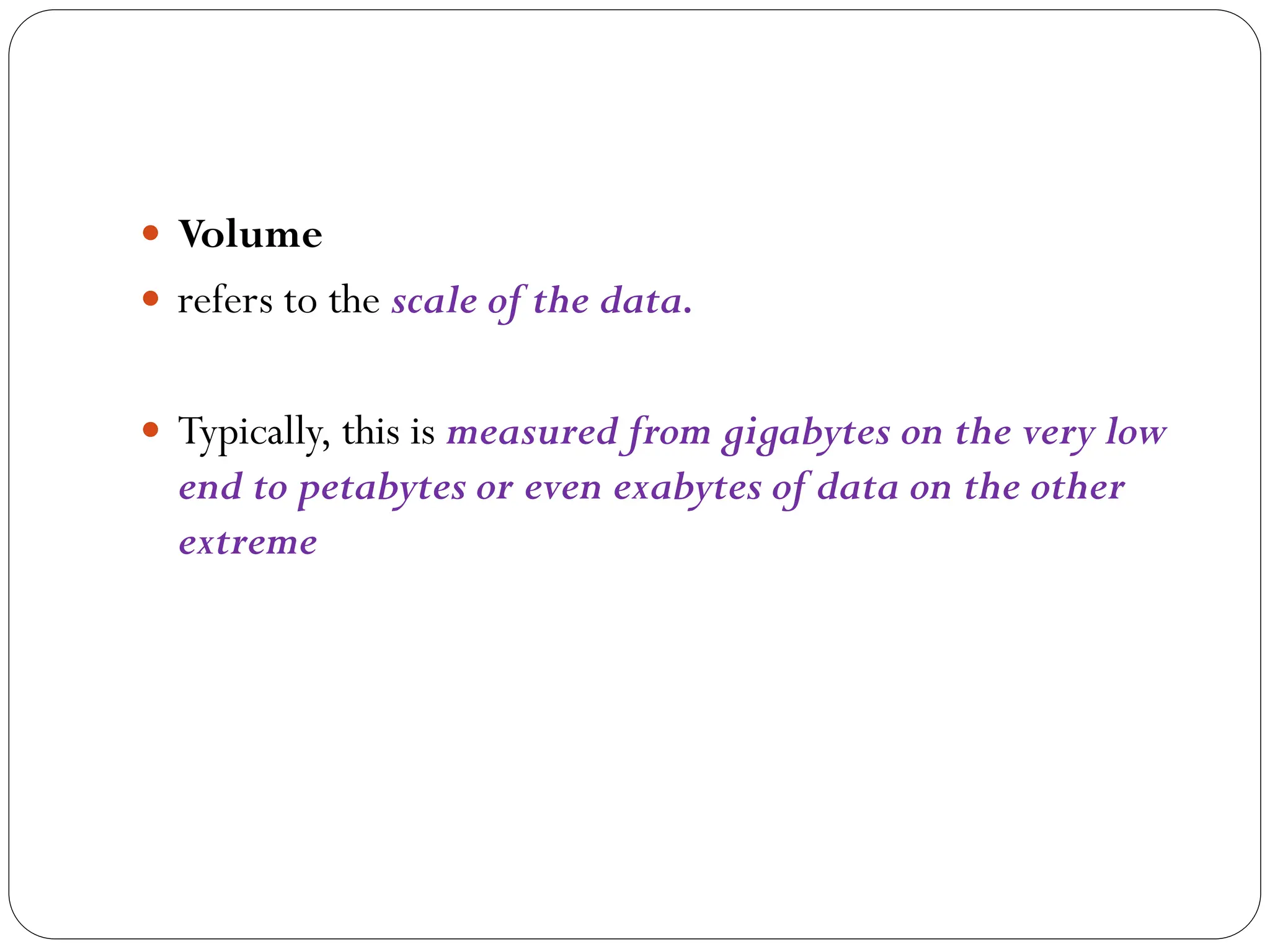  Volume
 refers to the scale of the data.
 Typically, this is measured from gigabytes on the very low
end to petabytes or even exabytes of data on the other
extreme
 