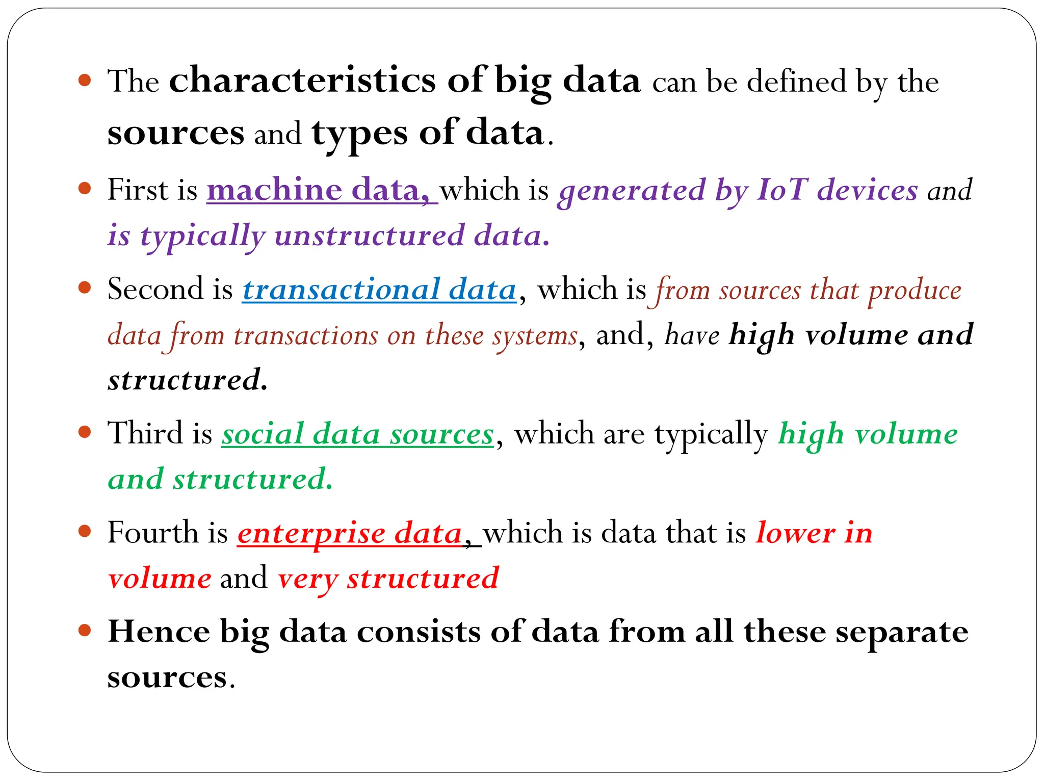  The characteristics of big data can be defined by the
sources and types of data.
 First is machine data, which is generated by IoT devices and
is typically unstructured data.
 Second is transactional data, which is from sources that produce
data from transactions on these systems, and, have high volume and
structured.
 Third is social data sources, which are typically high volume
and structured.
 Fourth is enterprise data, which is data that is lower in
volume and very structured
 Hence big data consists of data from all these separate
sources.
 