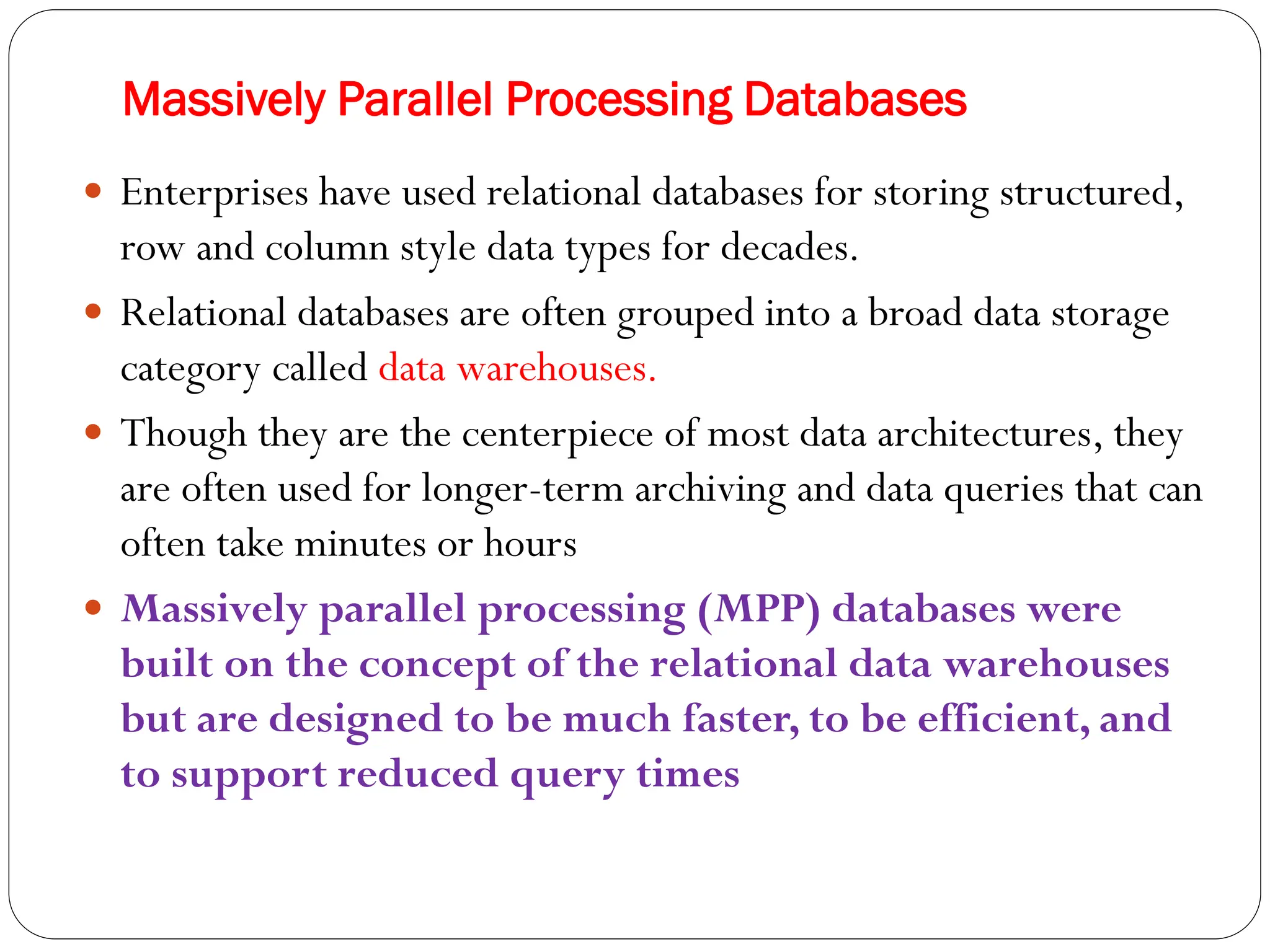 Massively Parallel Processing Databases
 Enterprises have used relational databases for storing structured,
row and column style data types for decades.
 Relational databases are often grouped into a broad data storage
category called data warehouses.
 Though they are the centerpiece of most data architectures, they
are often used for longer-term archiving and data queries that can
often take minutes or hours
 Massively parallel processing (MPP) databases were
built on the concept of the relational data warehouses
but are designed to be much faster, to be efficient, and
to support reduced query times
 